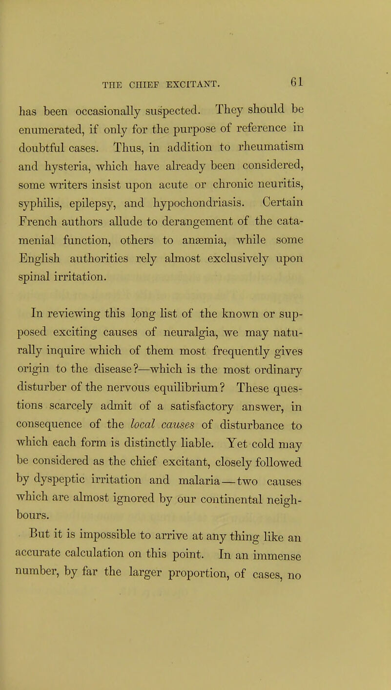 THE CHIEF EXCITANT. has been occasionally suspected. They should be enumerated, if only for the purpose of reference in doubtful cases. Thus, in addition to rheumatism and hysteria, which have already been considered, some writers insist upon acute or chronic neuritis, syphilis, epilepsy, and hypochondriasis. Certain French authors allude to derangement of the cata- menial function, others to anaemia, while some English authorities rely almost exclusively upon spinal irritation. In reviewing this long list of the known or sup- posed exciting causes of neuralgia, we may natu- rally inquire which of them most frequently gives origin to the disease ?—which is the most ordinary disturber of the nervous equilibrium? These ques- tions scarcely admit of a satisfactory answer, in consequence of the local causes of disturbance to which each form is distinctly liable. Yet cold may be considered as the chief excitant, closely followed by dyspeptic irritation and malaria—two causes which are almost ignored by our continental neigh- bours. But it is impossible to arrive at any thing like an accurate calculation on this point. In an immense number, by far the larger proportion, of cases, no