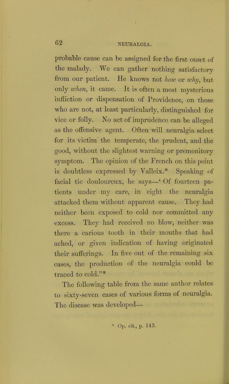 X probable cause can be assigned for the first onset of the malady. We can gather nothing satisfactory from our patient. He knows not how or why, but only when, it came. It is often a most mysterious infliction or dispensation of Providence, on those who are not, at least particularly, distinguished for vice or folly. No act of imprudence can be alleged as the offensive agent. Often will neuralgia select for its victim the temperate, the prudent, and the good, without the slightest warning or premonitory symptom. The opinion of the French on this point is doubtless expressed by Valleix.* Speaking of facial tic douloureux, he says—' Of fourteen pa- tients under my care, in eight the neuralgia attacked them without apparent cause. They had neither been exposed to cold nor committed any excess. They had received no blow, neither was there a carious tooth in their mouths that had ached, or given indication of having originated their sufferings. In five out of the remaining six cases, the production of the neuralgia could be traced to cold.* The following table from the same author relates to sixty-seven cases of various forms of neuralgia. The disease was developed—