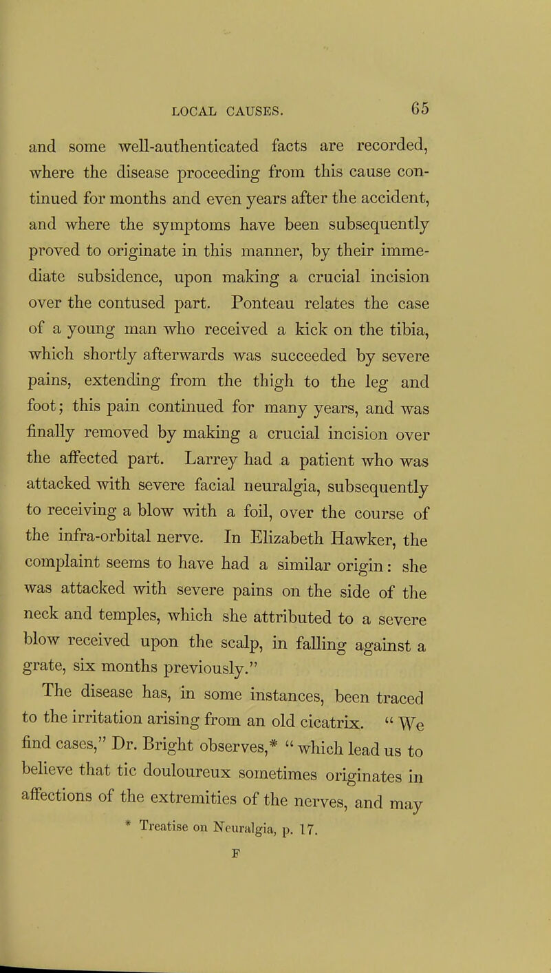 and some well-authenticated facts are recorded, Avhere the disease proceeding from this cause con- tinued for months and even years after the accident, and where the symptoms have been subsequently proved to originate in this manner, by their imme- diate subsidence, upon making a crucial incision over the contused part. Ponteau relates the case of a young man who received a kick on the tibia, which shortly afterwards was succeeded by severe pains, extending from the thigh to the leg and foot; this pain continued for many years, and was finally removed by making a crucial incision over the alFected part. Larrey had a patient who was attacked with severe facial neuralgia, subsequently to receiving a blow with a foil, over the course of the infra-orbital nerve. In Elizabeth Hawker, the complaint seems to have had a similar origin: she was attacked with severe pains on the side of the neck and temples, which she attributed to a severe blow received upon the scalp, in faHing against a grate, six months previously. The disease has, in some instances, been traced to the irritation arising from an old cicatrix.  We find cases, Dr. Bright observes,*  which lead us to believe that tic douloureux sometimes originates in affections of the extremities of the nerves, and may * Treatise on Neuralgia, p. 17, F