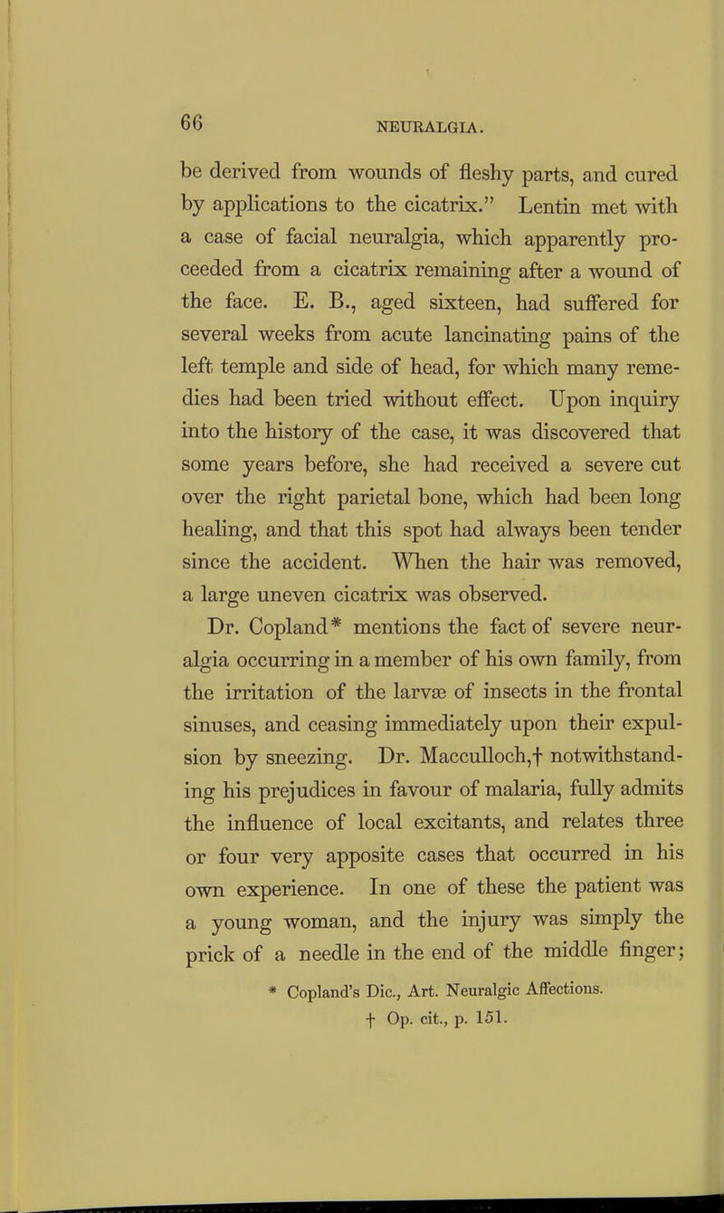 be derived from wounds of fleshy parts, and cured by applications to the cicatrix. Lentin met with a case of facial neuralgia, which apparently pro- ceeded from a cicatrix remaining after a wound of the face. E. B., aged sixteen, had suffered for several weeks from acute lancinating pains of the left temple and side of head, for which many reme- dies had been tried without effect. Upon inquiry into the history of the case, it was discovered that some years before, she had received a severe cut over the right parietal bone, which had been long healing, and that this spot had always been tender since the accident. When the hair was removed, a large uneven cicatrix was observed. Dr. Copland* mentions the fact of severe neur- algia occurring in a member of his own family, from the irritation of the larvse of insects in the frontal sinuses, and ceasing immediately upon their expul- sion by sneezing. Dr. Macculloch,f notwithstand- ing his prejudices in favour of malaria, fully admits the influence of local excitants, and relates three or four very apposite cases that occurred in his own experience. In one of these the patient was a young woman, and the injury was simply the prick of a needle in the end of the middle finger; * Copland's Die, Art. Neuralgic Affections, t Op. cit., p. 151.
