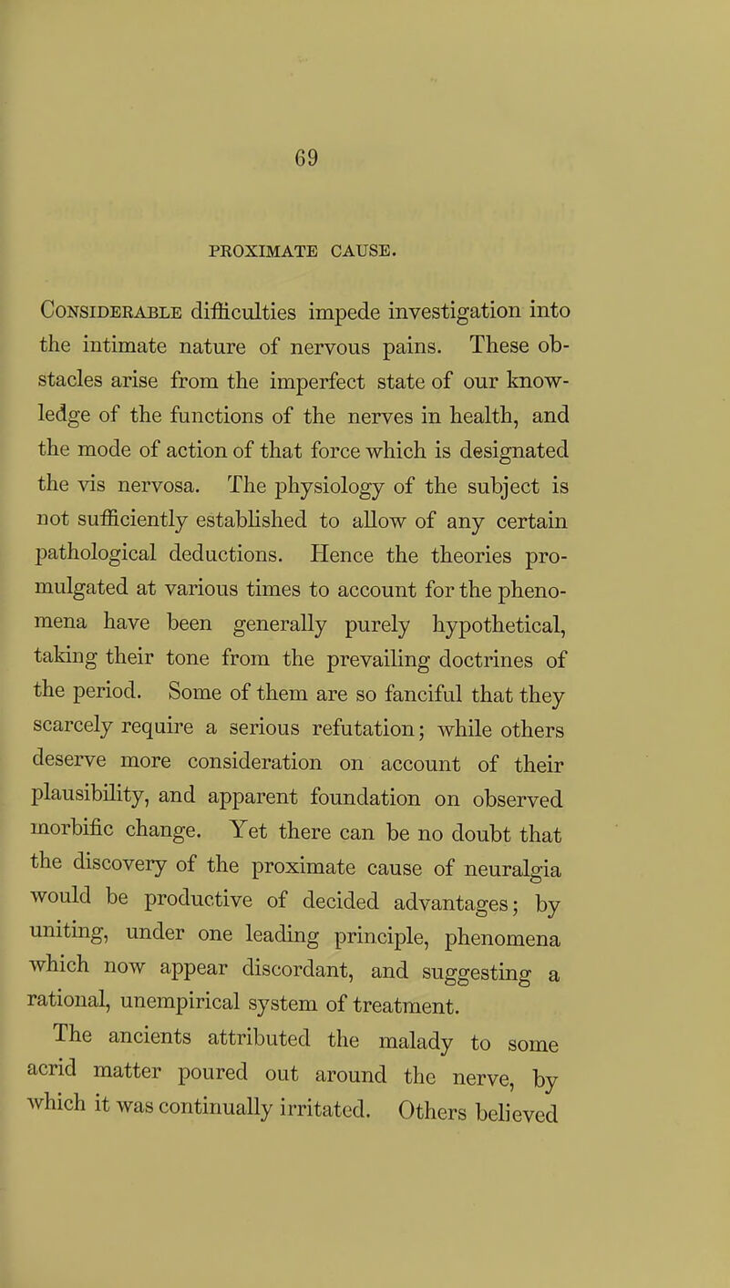 PROXIMATE CAUSE. Considerable difficulties impede investigation into the intimate nature of nervous pains. These ob- stacles arise from the imperfect state of our know- ledge of the functions of the nerves in health, and the mode of action of that force which is designated the vis nervosa. The physiology of the subject is not sufficiently established to allow of any certain pathological deductions. Hence the theories pro- mulgated at various times to account for the pheno- mena have been generally purely hypothetical, taking their tone from the prevailing doctrines of the period. Some of them are so fanciful that they scarcely require a serious refutation; while others deserve more consideration on account of their plausibility, and apparent foundation on observed morbific change. Yet there can be no doubt that the discovery of the proximate cause of neuralgia would be productive of decided advantages; by uniting, under one leading principle, phenomena which now appear discordant, and suggesting a rational, unempirical system of treatment. The ancients attributed the malady to some acrid matter poured out around the nerve, by which it was continually irritated. Others believed