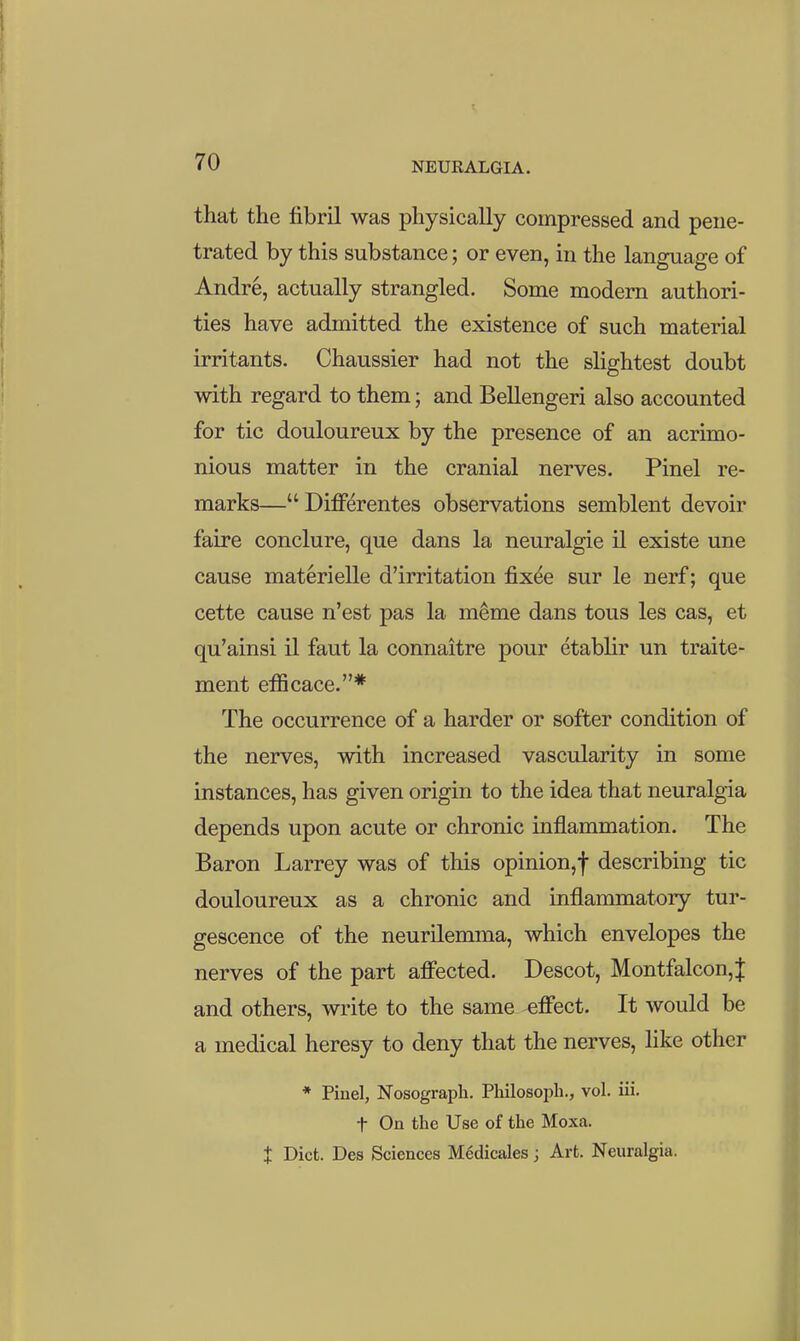 that the fibril was physically compressed and pene- trated by this substance; or even, in the language of Andre, actually strangled. Some modem authori- ties have admitted the existence of such material irritants. Chaussier had not the slightest doubt with regard to them; and Bellengeri also accounted for tic douloureux by the presence of an acrimo- nious matter in the cranial nerves. Pinel re- marks—Differentes observations semblent devoir faire conclure, que dans la neuralgic il existe une cause materielle d'irritation fixde sur le nerf; que cette cause n'est pas la meme dans tous les cas, et qu'ainsi il faut la connaitre pour etablir un traite- ment efficace.* The occurrence of a harder or softer condition of the nerves, with increased vascularity in some instances, has given origin to the idea that neuralgia depends upon acute or chronic inflammation. The Baron Larrey was of this opinion,! describing tic douloureux as a chronic and inflammatory tur- gescence of the neurilemma, which envelopes the nerves of the part affected. Descot, Montfalcon,J and others, write to the same effect. It would be a medical heresy to deny that the nerves, Hke other * Pinel, Nosograph. Philosoph., vol. iii. t On the Use of the Moxa. t Diet. Des Sciences Mcdicales; Art. Neuralgia.