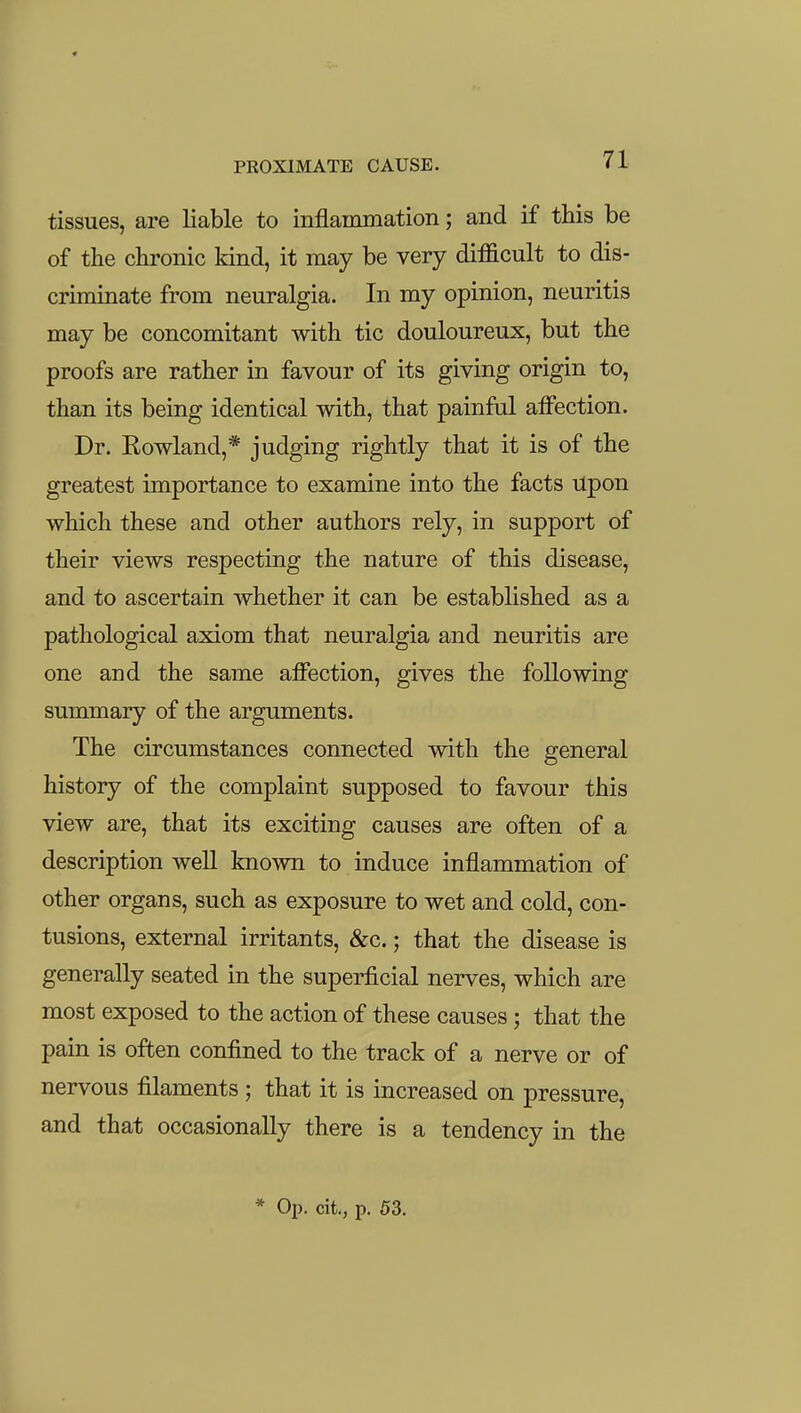 tissues, are liable to inflammation; and if this be of the chronic kind, it may be very difficult to dis- criminate from neuralgia. In my opinion, neuritis may be concomitant with tic douloureux, but the proofs are rather in favour of its giving origin to, than its being identical with, that painful affection. Dr. Rowland,* judging rightly that it is of the greatest importance to examine into the facts Upon which these and other authors rely, in support of their views respecting the nature of this disease, and to ascertain whether it can be established as a pathological axiom that neuralgia and neuritis are one and the same affection, gives the following summary of the arguments. The circumstances connected with the general history of the complaint supposed to favour this view are, that its exciting causes are often of a description well known to induce inflammation of other organs, such as exposure to wet and cold, con- tusions, external irritants, &c.; that the disease is generally seated in the superficial nerves, which are most exposed to the action of these causes ; that the pain is often confined to the track of a nerve or of nervous filaments ; that it is increased on pressure, and that occasionally there is a tendency in the