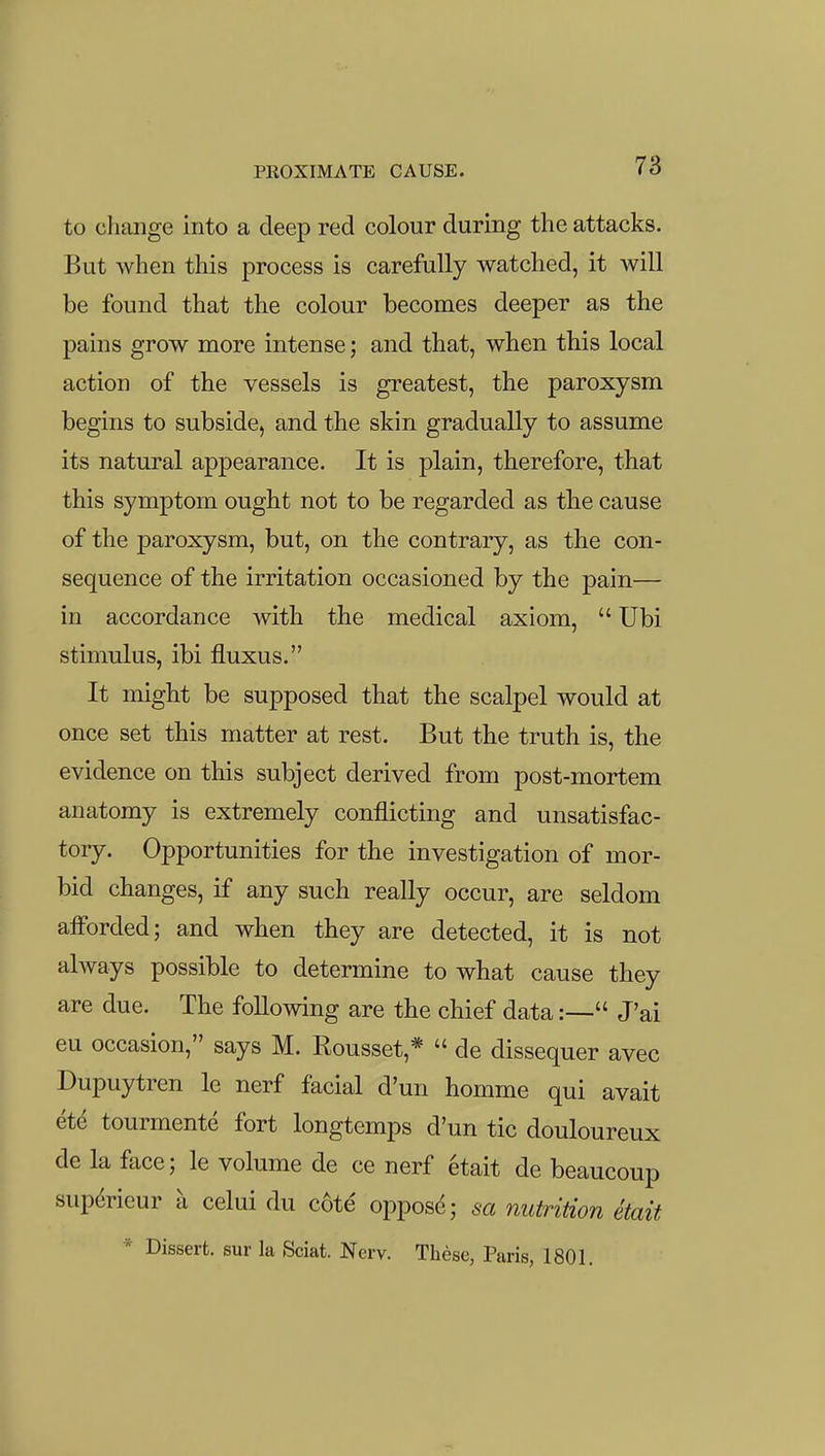 to change into a deep red colour during the attacks. But when this process is carefully watched, it will be found that the colour becomes deeper as the pains grow more intense; and that, when this local action of the vessels is greatest, the paroxysm begins to subside, and the skin gradually to assume its natural appearance. It is plain, therefore, that this symptom ought not to be regarded as the cause of the paroxysm, but, on the contrary, as the con- sequence of the irritation occasioned by the pain— in accordance with the medical axiom,  Ubi stimulus, ibi fluxus. It might be supposed that the scalpel would at once set this matter at rest. But the truth is, the evidence on this subject derived from post-mortem anatomy is extremely conflicting and unsatisfac- tory. Opportunities for the investigation of mor- bid changes, if any such really occur, are seldom aiForded; and when they are detected, it is not always possible to determine to what cause they are due. The following are the chief data:— J'ai eu occasion, says M. Rousset,*  de dissequer avec Dupuytren le nerf facial d'un homme qui avait et^ tourmente fort longtemps d'un tic douloureux de la face; le volume de ce nerf etait de beaucoup sup^rieur a celui du c6te oppos^; sa nutrition etait * Dissert, sur la Sciat. Nerv. These, Paris, 1801.