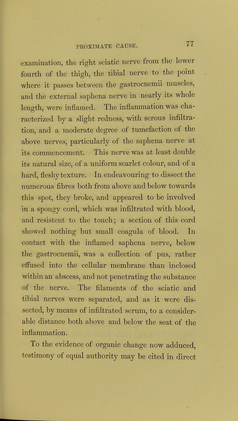 examination, the right sciatic nerve from the lower fourth of the thigh, the tibial nerve to the point where it passes between the gastrocnemii muscles, and the external saphena nerve in nearly its whole length, were inflamed. The inflammation was cha- racterized by a slight redness, with serous infiltra- tion, and a moderate degree of tumefaction of the above nerves, particularly of the saphena nerve at its commencement. This nerve was at least double its natural size, of a uniform scarlet colour, and of a hard, fleshy texture. In endeavouring to dissect the numerous fibres both from above and below towards this spot, they broke, and appeared to be involved in a spongy cord, which was infiltrated with blood, and resistent to the touch; a section of this cord showed nothing but small coagula of blood. In contact with the inflamed saphena nerve, below the gastrocnemii, was a collection of pus, rather effused into the cellular membrane than inclosed within an abscess, and not penetrating the substance of the nerve. The filaments of the sciatic and tibial nerves were separated, and as it were dis- sected, by means of infiltrated serum, to a consider- able distance both above and below the seat of the inflammation. To the evidence of organic change now adduced, testimony of equal authority may be cited in direct