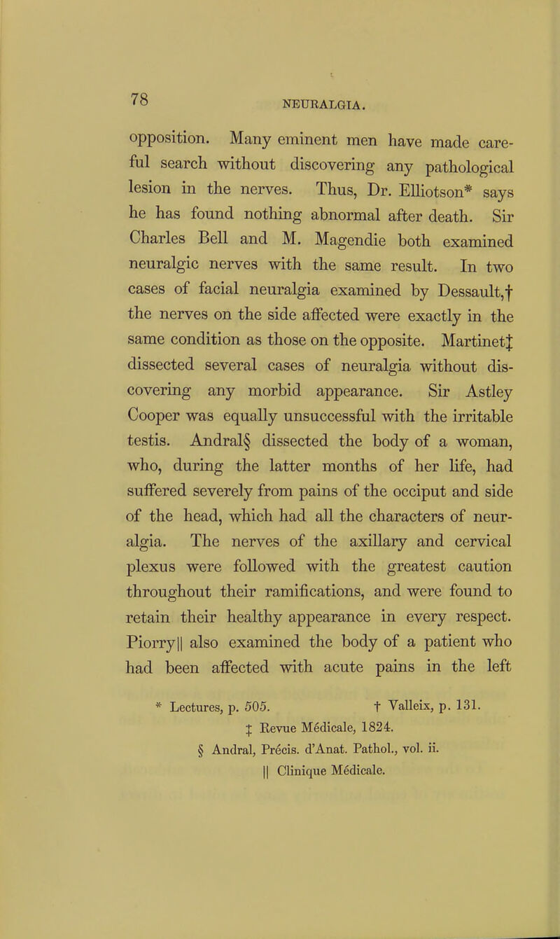 NEURALGIA. opposition. Many eminent men have made care- ful search without discovering any pathological lesion in the nerves. Thus, Dr. Elliotson* says he has found nothing abnormal after death. Sir Charles Bell and M. Magendie both examined neuralgic nerves with the same result. In two cases of facial neuralgia examined by Dessault,f the nerves on the side affected were exactly in the same condition as those on the opposite. MartinetJ dissected several cases of neuralgia without dis- covering any morbid appearance. Sir Astley Cooper was equally unsuccessful with the irritable testis. Andral§ dissected the body of a woman, who, during the latter months of her life, had suffered severely from pains of the occiput and side of the head, which had all the characters of neur- algia. The nerves of the axillary and cervical plexus were followed with the greatest caution throughout their ramifications, and were found to retain their healthy appearance in every respect. Piorryll also examined the body of a patient who had been affected with acute pains in the left * Lectures, p. 505. t Valleix, p. 131. I Revue Medicale, 1824. § Andral, Precis. d'Anat. Pathol, vol. ii. II Clinique Medicale.