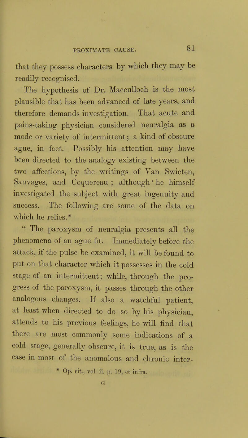 that they possess characters by which they may be readily recognised. The hypothesis of Dr. Macculloch is the most plausible that has been advanced of late years, and therefore demands investigation. That acute and pains-taking physician considered neuralgia as a mode or variety of intermittent; a kind of obscure ague, in fact. Possibly his attention may have been directed to the analogy existing between the two aiFections, by the writings of Van Swieten, Sauvages, and Coquereau ; although' he himself investigated the subject with great ingenuity and success. The following are some of the data on which he relies.*  The paroxysm of neuralgia presents all the phenomena of an ague fit. Immediately before the attack, if the pulse be examined, it will be found to put on that character which it possesses in the cold stage of an intermittent; while, through the pro- gress of the paroxysm, it passes through the other analogous changes. If also a watchful patient, at least when directed to do so by his physician, attends to his previous feelings, he will find that there are most commonly some indications of a cold stage, generally obscure, it is true, as is the case in most of the anomalous and chronic inter- * Op. cit., vol. ii. p. 19, et infra. G