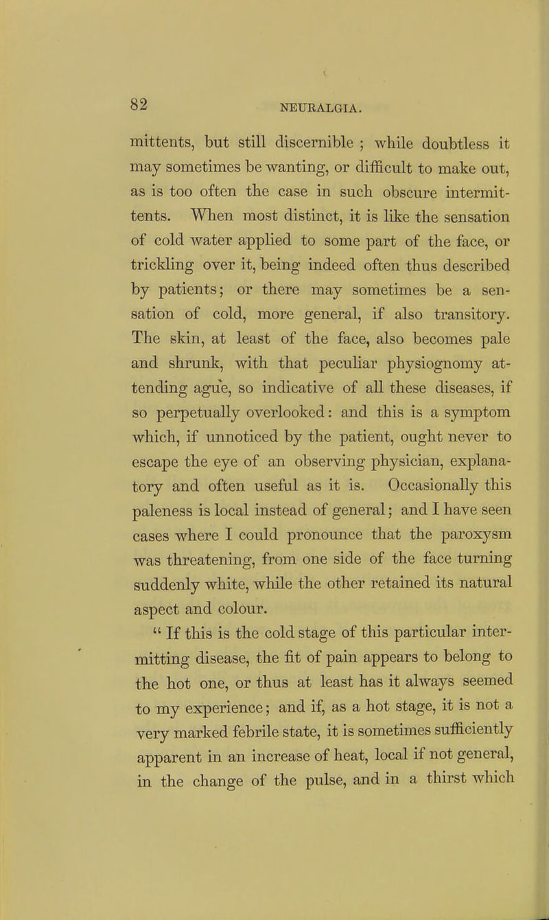 mittents, but still discernible ; while doubtless it may sometimes be wanting, or difficult to make out, as is too often the case in such obscure intermit- tents. When most distinct, it is like the sensation of cold water applied to some part of the face, or trickling over it, being indeed often thus described by patients; or there may sometimes be a sen- sation of cold, more general, if also transitory. The skin, at least of the face, also becomes pale and shrunk, with that peculiar physiognomy at- tending ague, so indicative of all these diseases, if so perpetually overlooked: and this is a symptom which, if unnoticed by the patient, ought never to escape the eye of an observing physician, explana- tory and often useful as it is. Occasionally this paleness is local instead of general; and I have seen cases where I could pronounce that the paroxysm was threatening, from one side of the face turning suddenly white, while the other retained its natural aspect and colour.  If this is the cold stage of this particular inter- mitting disease, the fit of pain appears to belong to the hot one, or thus at least has it always seemed to my experience; and if, as a hot stage, it is not a very marked febrile state, it is sometimes sufficiently apparent in an increase of heat, local if not general, in the change of the pulse, and in a thirst which