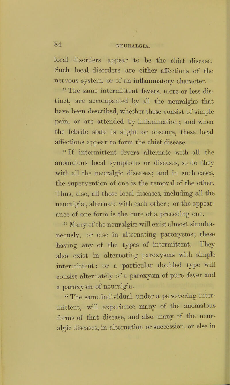 local disorders appear to be the chief disease. Such local disorders are either affections of the nervous system, or of an inflammatory character.  The same intermittent fevers, more or less dis- tinct, are accompanied by all the neuralgias that have been described, whether these consist of simple pain, or are attended by inflammation; and when the febrile state is slight or obscure, these local affections appear to form the chief disease.  If intermittent fevers alternate with all the anomalous local symptoms or diseases, so do they with all the neuralgic diseases; and in such cases, the supervention of one is the removal of the other. Thus, also, all those local diseases, including all the neuralgise, alternate with each other; or the appear- ance of one form is the cure of a preceding one.  Many of the neuralgise will exist almost simulta- neously, or else in alternating paroxysms; these having any of the types of intermittent. They also exist in alternating paroxysms with simple intermittent: or a particular doubled type will consist alternately of a paroxysm of pure fever and a paroxysm of neuralgia.  The same individual, under a persevering inter- mittent, will experience many of the anomalous forms of that disease, and also many of the neur- algic diseases, in alternation or succession, or else in