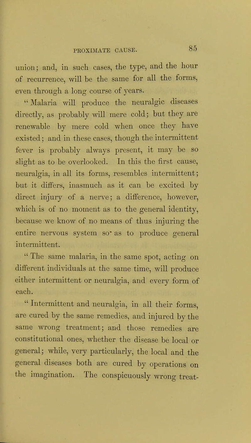 union; and, in such cases, the type, and the hour of recurrence, will be the same for all the forms, even through a long course of years. Malaria will produce the neuralgic diseases directly, as probably will mere cold; but they are renewable by mere cold when once they have existed; and in these cases, though the intermittent fever is probably always present, it may be so slight as to be overlooked. In this the first cause, neuralgia, in all its forms, resembles intermittent; but it differs, inasmuch as it can be excited by direct injury of a nerve; a difference, however, which is of no moment as to the general identity, because we know of no means of thus injuring the entire nervous system so* as to produce general intermittent.  The same malaria, in the same spot, acting on different individuals at the same time, will produce either intermittent or neuralgia, and every form of each.  Intermittent and neuralgia, in all their forms, are cured by the same remedies, and injured by the same wrong treatment; and those remedies are constitutional ones, whether the disease be local or general; while, very particularly, the local and the general diseases both are cured by operations on the imagination. The conspicuously wrong treat-