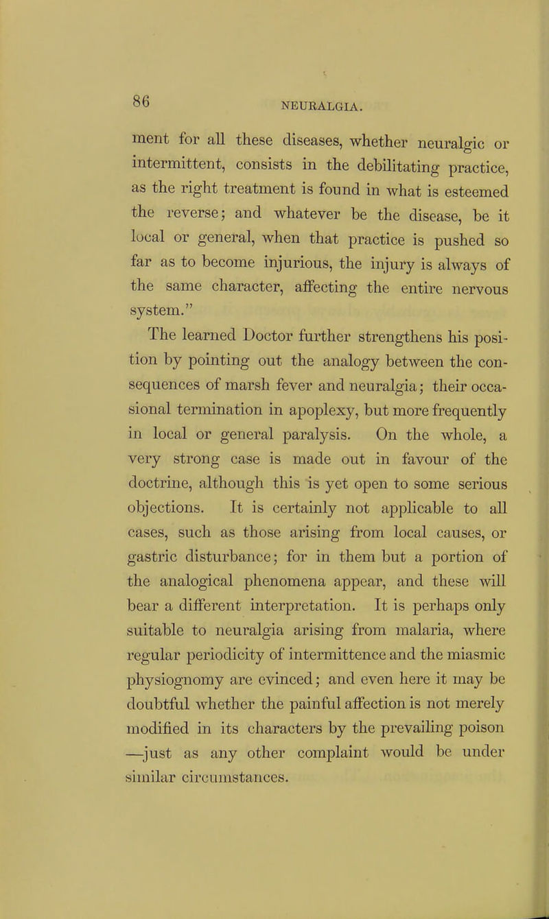 1 00 NEURALGIA. ment for all these diseases, whether neuralgic or intermittent, consists in the debilitating practice, as the right treatment is found in what is esteemed the reverse; and whatever be the disease, be it local or general, when that practice is pushed so far as to become injurious, the injury is always of the same character, affecting the entire nervous system. The learned Doctor further strengthens his posi- tion by pointing out the analogy between the con- sequences of marsh fever and neuralgia; their occa- sional termination in apoplexy, but more frequently in local or general paralysis. On the whole, a very strong case is made out in favour of the doctrine, although this is yet open to some serious objections. It is certainly not applicable to all cases, such as those arising from local causes, or gastric disturbance; for in them but a portion of the analogical phenomena appear, and these will bear a different interpretation. It is perhaps only suitable to neuralgia arising from malaria, where regular periodicity of intermittence and the miasmic physiognomy are evinced; and even here it may be doubtful whether the painful affection is not merely modified in its characters by the prevailing poison —just as any other complaint would be under similar circumstances.