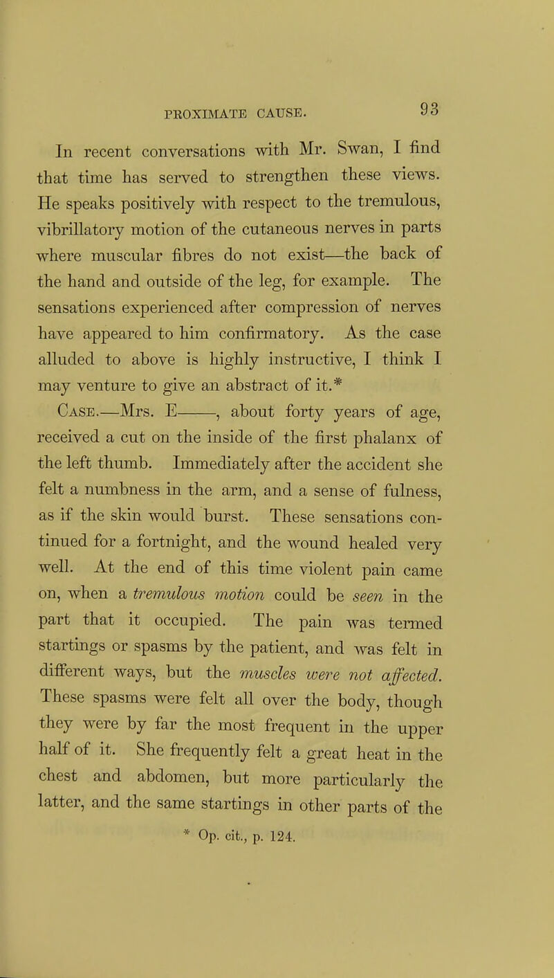 In recent conversations with Mr. Swan, I find that time has served to strengthen these views. He speaks positively with respect to the tremulous, vibrillatory motion of the cutaneous nerves in parts where muscular fibres do not exist—the back of the hand and outside of the leg, for example. The sensations experienced after compression of nerves have appeared to him confirmatory. As the case alluded to above is highly instructive, I think I may venture to give an abstract of it.* Case.—Mrs. E , about forty years of age, received a cut on the inside of the first phalanx of the left thumb. Immediately after the accident she felt a numbness in the arm, and a sense of fulness, as if the skin would burst. These sensations con- tinued for a fortnight, and the wound healed very well. At the end of this time violent pain came on, when a tremulous motion could be seen in the part that it occupied. The pain was termed startings or spasms by the patient, and was felt in difierent ways, but the muscles were not affected. These spasms were felt all over the body, though they were by far the most frequent in the upper half of it. She frequently felt a great heat in the chest and abdomen, but more particularly the latter, and the same startings in other parts of the * Op. cit., p. 124.