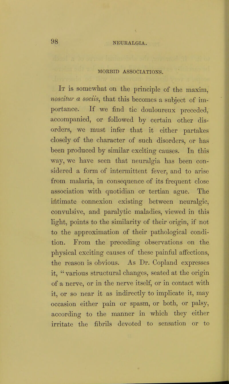 MORBID ASSOCIATIONS. It is somewliat on the principle of the maxim, noscitur a sociis, that this becomes a subject of im- portance. If we find tic douloureux preceded, accompanied, or followed by certain other dis- orders, we must infer that it either partakes closely of the character of such disorders, or has been produced by similar exciting causes. In this way, we have seen that neuralgia has been con- sidered a form of intermittent fever, and to arise from malaria, in consequence of its frequent close association with quotidian or tertian ague. The ifitimate connexion existing between neuralgic, convulsive, and paralytic maladies, viewed in this light, points to the similarity of their origin, if not to the approximation of their pathological condi- tion. From the preceding observations on the physical exciting causes of these painful ajffections, the reason is obvious. As Dr. Copland expresses it,  various structural changes, seated at the origin of a nerve, or in the nerve itself, or in contact with it, or so near it as indirectly to implicate it, may occasion either pain or spasm, or both, or palsy, according to the manner in which they either irritate the fibrils devoted to sensation or to