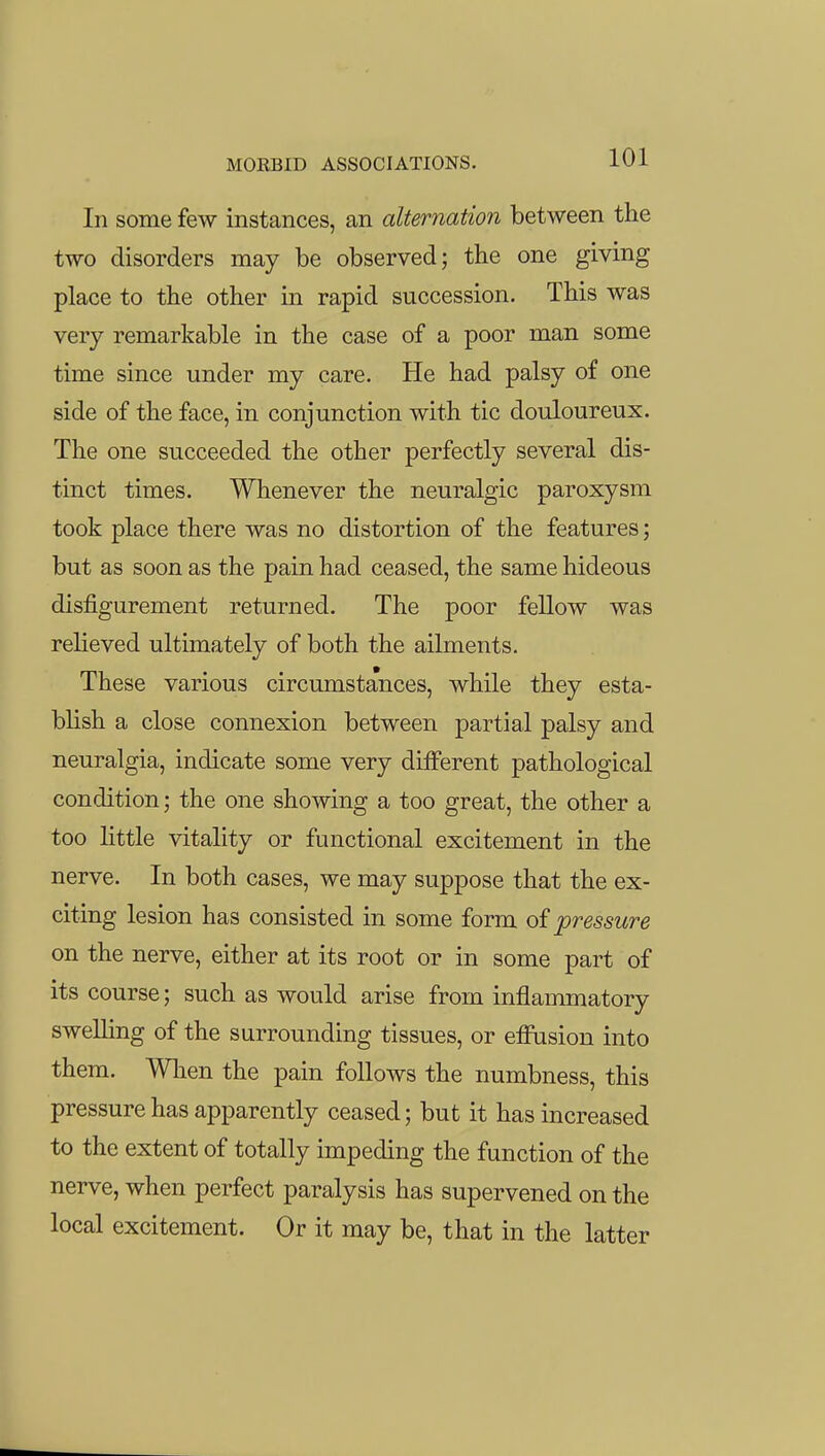 In some few instances, an alternation between tlie two disorders may be observed; the one giving place to the other in rapid succession. This was very remarkable in the case of a poor man some time since under my care. He had palsy of one side of the face, in conjunction with tic douloureux. The one succeeded the other perfectly several dis- tinct times. Whenever the neuralgic paroxysm took place there was no distortion of the features; but as soon as the pain had ceased, the same hideous disfigurement returned. The poor fellow was relieved ultimately of both the ailments. These various circumstances, while they esta- blish a close connexion between partial palsy and neuralgia, indicate some very different pathological condition; the one showing a too great, the other a too Httle vitality or functional excitement in the nerve. In both cases, we may suppose that the ex- citing lesion has consisted in some form of pressure on the nerve, either at its root or in some part of its course; such as would arise from inflammatory swelling of the surrounding tissues, or eifusion into them. Wlien the pain follows the numbness, this pressure has apparently ceased; but it has increased to the extent of totally impeding the function of the nerve, when perfect paralysis has supervened on the local excitement. Or it may be, that in the latter