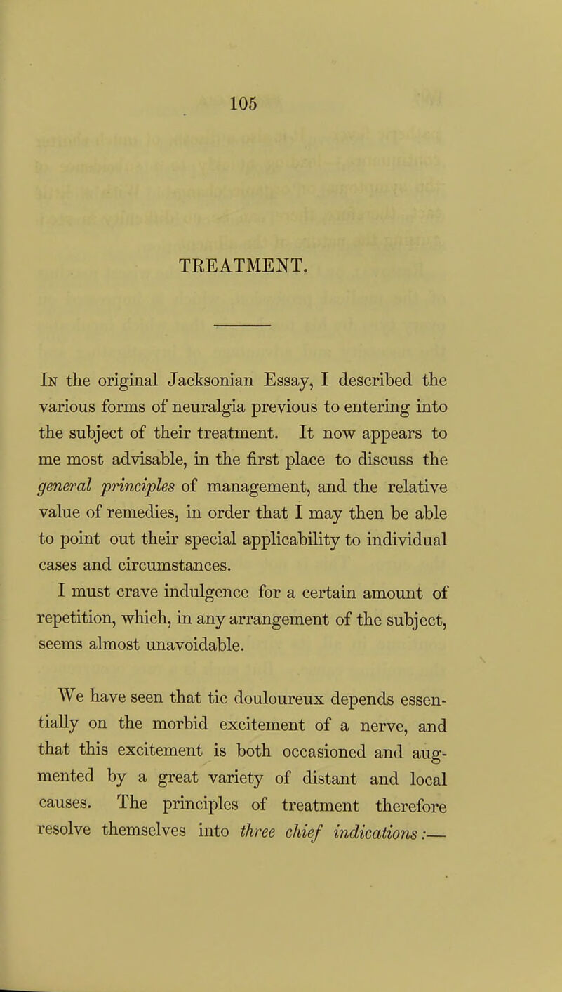 TREATMENT. In the original Jacksonian Essay, I described the various forms of neuralgia previous to entering into the subject of their treatment. It now appears to me most advisable, in the first place to discuss the general principles of management, and the relative value of remedies, in order that I may then be able to point out their special applicability to individual cases and circumstances. I must crave indulgence for a certain amount of repetition, which, in any arrangement of the subject, seems almost unavoidable. We have seen that tic douloureux depends essen- tially on the morbid excitement of a nerve, and that this excitement is both occasioned and aug- mented by a great variety of distant and local causes. The principles of treatment therefore resolve themselves into three chief indications: