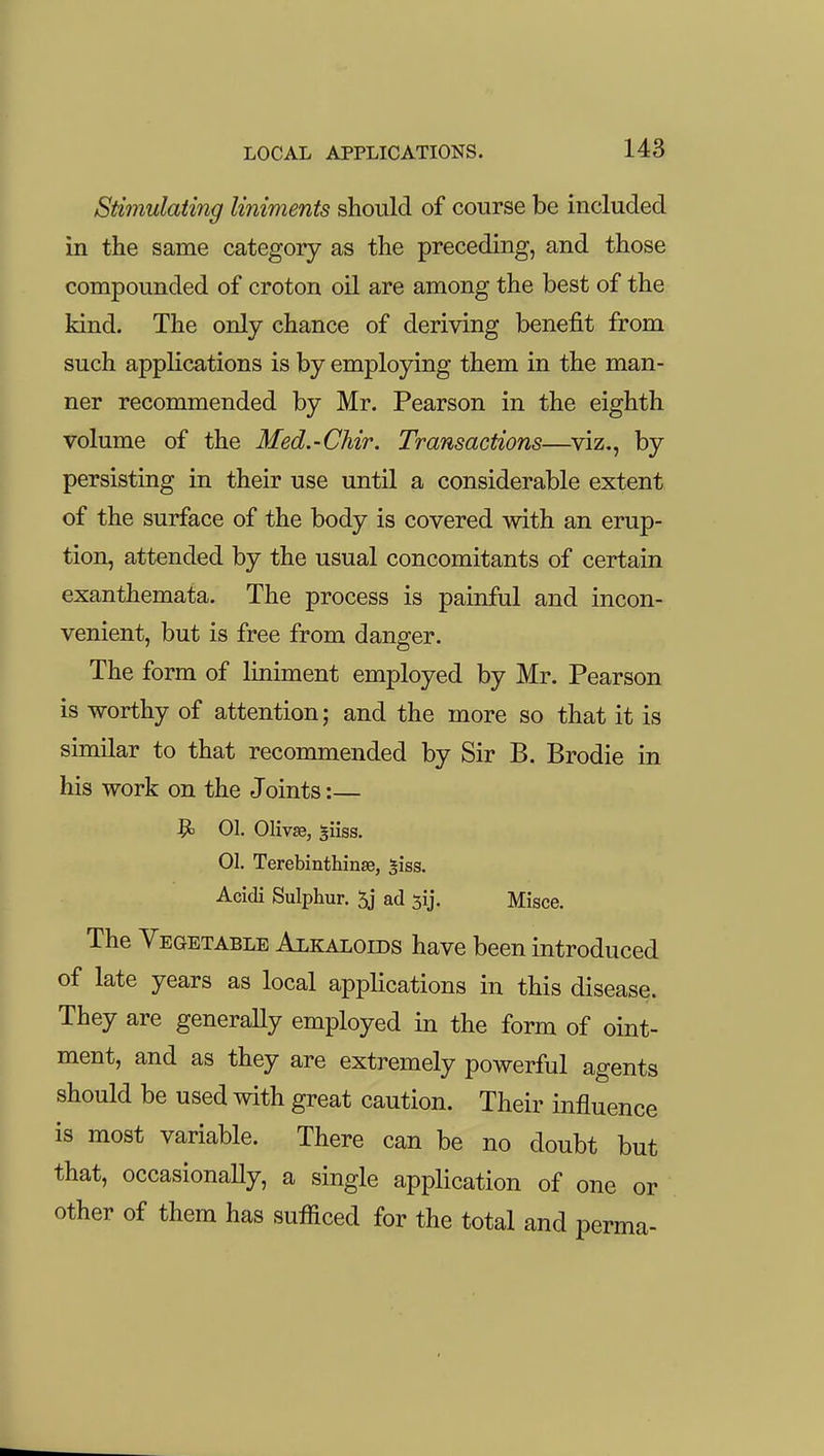 Stimulating liniments should of course be included in the same category as the preceding, and those compounded of croton oil are among the best of the kind. The only chance of deriving benefit from such applications is by employing them in the man- ner recommended by Mr. Pearson in the eighth volume of the Med.-Chir. Transactions—viz., by persisting in their use until a considerable extent of the surface of the body is covered with an erup- tion, attended by the usual concomitants of certain exanthemata. The process is painful and incon- venient, but is free from danger. The form of Hniment employed by Mr. Pearson is worthy of attention; and the more so that it is similar to that recommended by Sir B. Brodie in his work on the Joints:— Vo 01. 01iv«, 311SS. 01. Terebinthinse, ^iss. Acidi Sulphur. 5j ad jij. Misce. The Vegetable Alkaloids have been introduced of late years as local applications in this disease. They are generally employed in the form of oint- ment, and as they are extremely powerful agents should be used with great caution. Their influence is most variable. There can be no doubt but that, occasionally, a single application of one or other of them has sufficed for the total and perma-