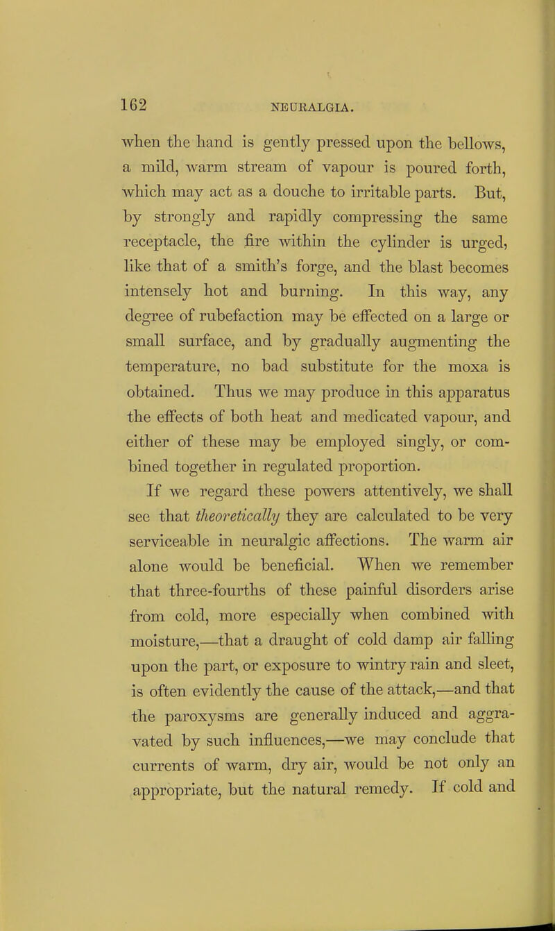 when the hand is gently pressed upon the bellows, a mild, warm stream of vapour is poured forth, which may act as a douche to irritable parts. But, by strongly and rapidly compressing the same receptacle, the fire within the cylinder is urged, like that of a smith's forge, and the blast becomes intensely hot and burning. In this way, any degree of rubefaction may be effected on a large or small surface, and by gradually augmenting the temperature, no bad substitute for the moxa is obtained. Thus we may produce in this apparatus the effects of both heat and medicated vapour, and either of these may be employed singly, or com- bined together in regulated proportion. If we regard these powers attentively, we shall sec that theoretically they are calculated to be very serviceable in neuralgic affections. The warm air alone would be beneficial. When we remember that three-fourths of these painful disorders arise from cold, more especially when combined with moisture,—that a draught of cold damp air faUing upon the part, or exposure to wintry rain and sleet, is often evidently the cause of the attack,—and that the paroxysms are generally induced and aggra- vated by such influences,—we may conclude that currents of warm, dry air, would be not only an appropriate, but the natural remedy. If cold and