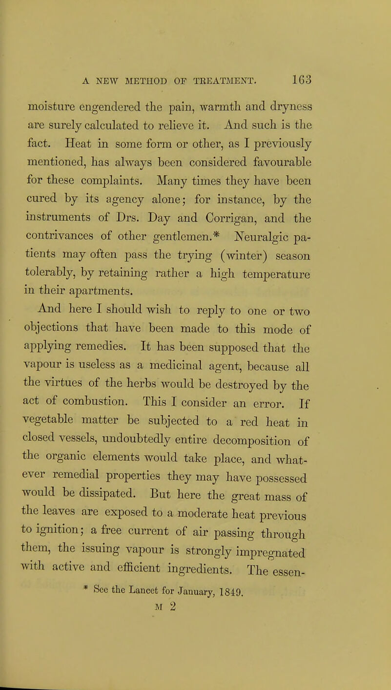 moisture engendered the pain, warmth and dryness are surely calculated to relieve it. And such is the fact. Heat in some form or other, as I previously mentioned, has always been considered favourable for these complaints. Many times they have been cured by its agency alone; for instance, by the instruments of Drs. Day and Corrigan, and the contrivances of other gentlemen.* Neuralgic pa- tients may often pass the trying (winter) season tolerably, by retaining rather a high temperature in their apartments. And here I should wish to reply to one or two objections that have been made to this mode of applying remedies. It has been supposed that the vapour is useless as a medicinal agent, because all the virtues of the herbs would be destroyed by the act of combustion. This I consider an error. If vegetable matter be subjected to a red heat in closed vessels, undoubtedly entire decomposition of the organic elements would take place, and what- ever remedial properties they may have possessed would be dissipated. But here the great mass of the leaves are exposed to a moderate heat previous to ignition; a free current of air passing through them, the issuing vapour is strongly impregnated with active and efficient ingredients. The essen- * See the Lancet for January, 1849. M 2