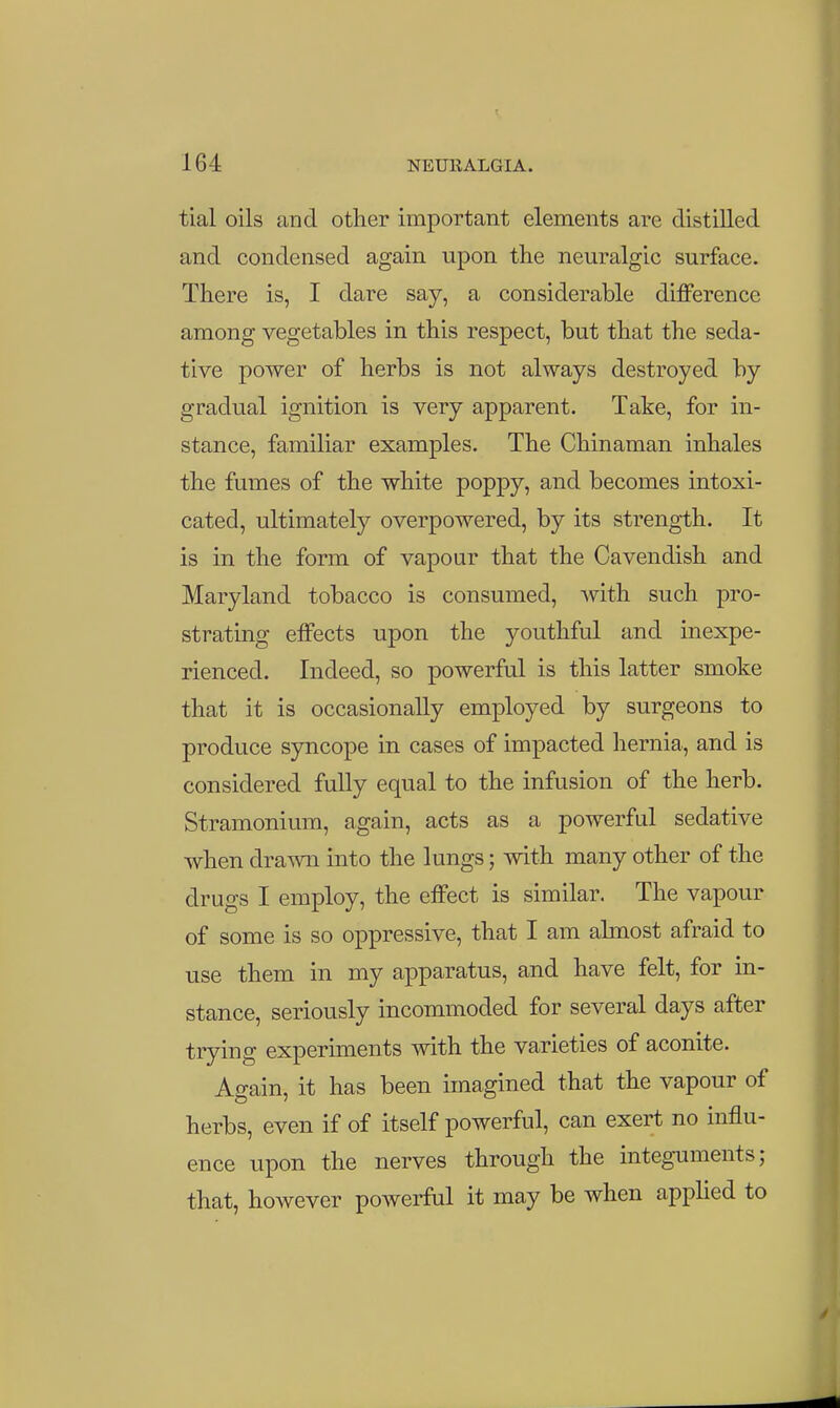 tial oils and other important elements are distilled and condensed again upon the neuralgic surface. There is, I dare say, a considerable diflPerence among vegetables in this respect, but that the seda- tive power of herbs is not always destroyed by gradual ignition is very apparent. Take, for in- stance, familiar examples. The Chinaman inhales the fumes of the white poppy, and becomes intoxi- cated, ultimately overpowered, by its strength. It is in the form of vapour that the Cavendish and Maryland tobacco is consumed, with such pro- strating eiFects upon the youthful and inexpe- rienced. Indeed, so powerful is this latter smoke that it is occasionally employed by surgeons to produce syncope in cases of impacted hernia, and is considered fully equal to the infusion of the herb. Stramonium, again, acts as a powerful sedative when drawn into the lungs; with many other of the drugs I employ, the effect is similar. The vapour of some is so oppressive, that I am almost afraid to use them in my apparatus, and have felt, for in- stance, seriously incommoded for several days after trying experiments with the varieties of aconite. Again, it has been imagined that the vapour of herbs, even if of itself powerful, can exert no influ- ence upon the nerves through the integuments; that, however powerful it may be when apphed to