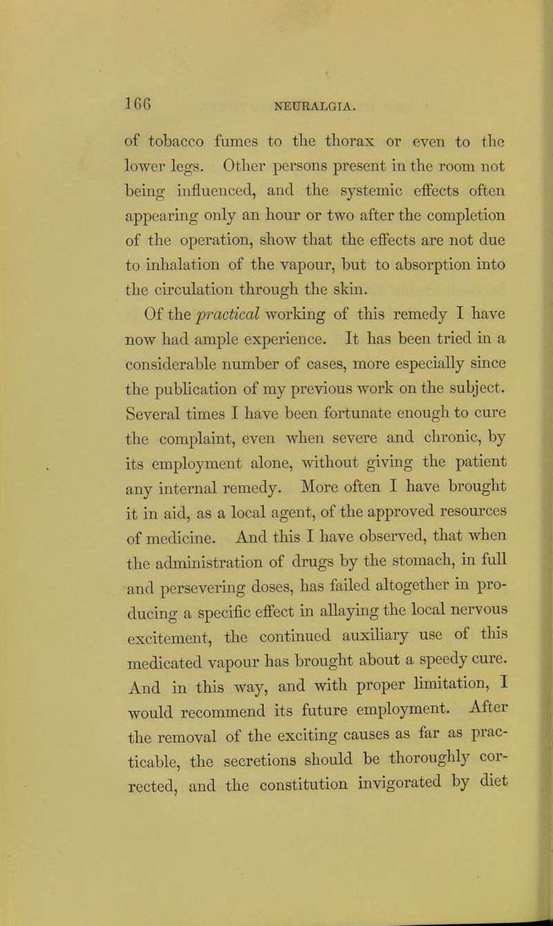 of tobacco fumes to the thorax or even to the lower legs. Other persons present in the room not being influenced, and the systemic effects often appearing only an hour or two after the completion of the operation, show that the effects are not due to inhalation of the vapour, but to absorption into the circulation through the skin. Of the practical working of this remedy I have now had ample experience. It has been tried m a considerable number of cases, more especially since the pubhcation of my previous work on the subject. Several times I have been fortunate enough to cure the complaint, even when severe and chronic, by its employment alone, without giving the patient any internal remedy. More often I have brought it in aid, as a local agent, of the approved resources of medicine. And this I have observed, that when the administration of drugs by the stomach, in full and persevering doses, has failed altogether in pro- ducing a specific effect in allaying the local nervous excitement, the continued auxihary use of this medicated vapour has brought about a speedy cure. And in this way, and with proper limitation, I would recommend its future employment. After the removal of the exciting causes as far as prac- ticable, the secretions should be thoroughly cor- rected, and the constitution invigorated by diet