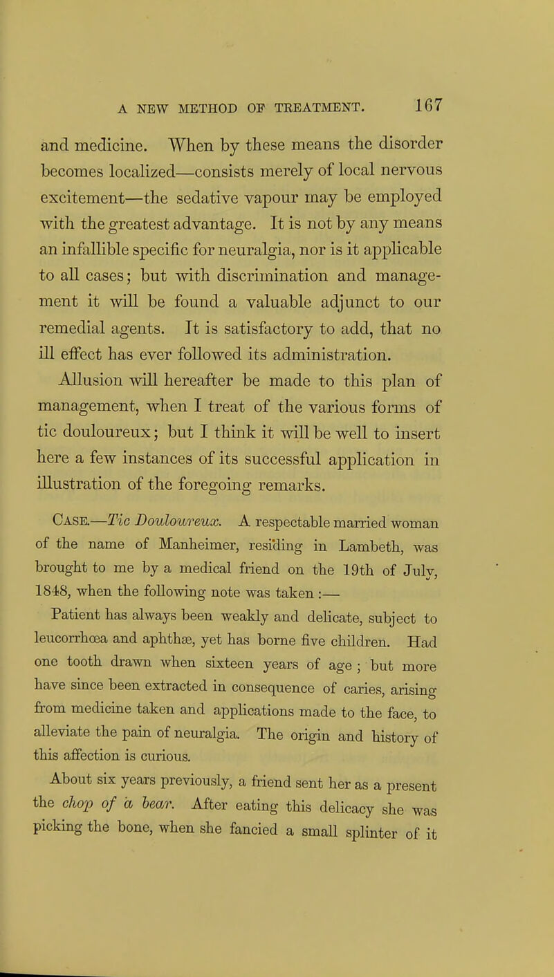 and medicine. When by these means the disorder becomes localized—consists merely of local nervous excitement—the sedative vapour may be employed with the greatest advantage. It is not by any means an infallible specific for neuralgia, nor is it applicable to aU cases; but Avith discrimination and manage- ment it will be found a valuable adjunct to our remedial agents. It is satisfactory to add, that no ill effect has ever followed its administration. AUusion will hereafter be made to this plan of management, when I treat of the various forms of tic douloureux; but I think it will be well to insert here a few instances of its successful application in illustration of the foregoing remarks. Case.—Tic Douloureux. A respectable married woman of the name of Manheimer, resi'ding in Lambeth, was brought to me by a medical friend on the 19th of Julv IS-iS, when the following note was taken :— Patient has always been weakly and delicate, subject to leucorrhoea and aphthse, yet has borne five children. Had one tooth drawn when sixteen years of age ; but more have since been extracted in consequence of caries, arising from medicine taken and appHcations made to the face, to alleviate the pain of neuralgia. The origin and history of this afiection is curious. About six years previously, a friend sent her as a present the chop of a bear. After eating this delicacy she was picking the bone, when she fancied a small splinter of it