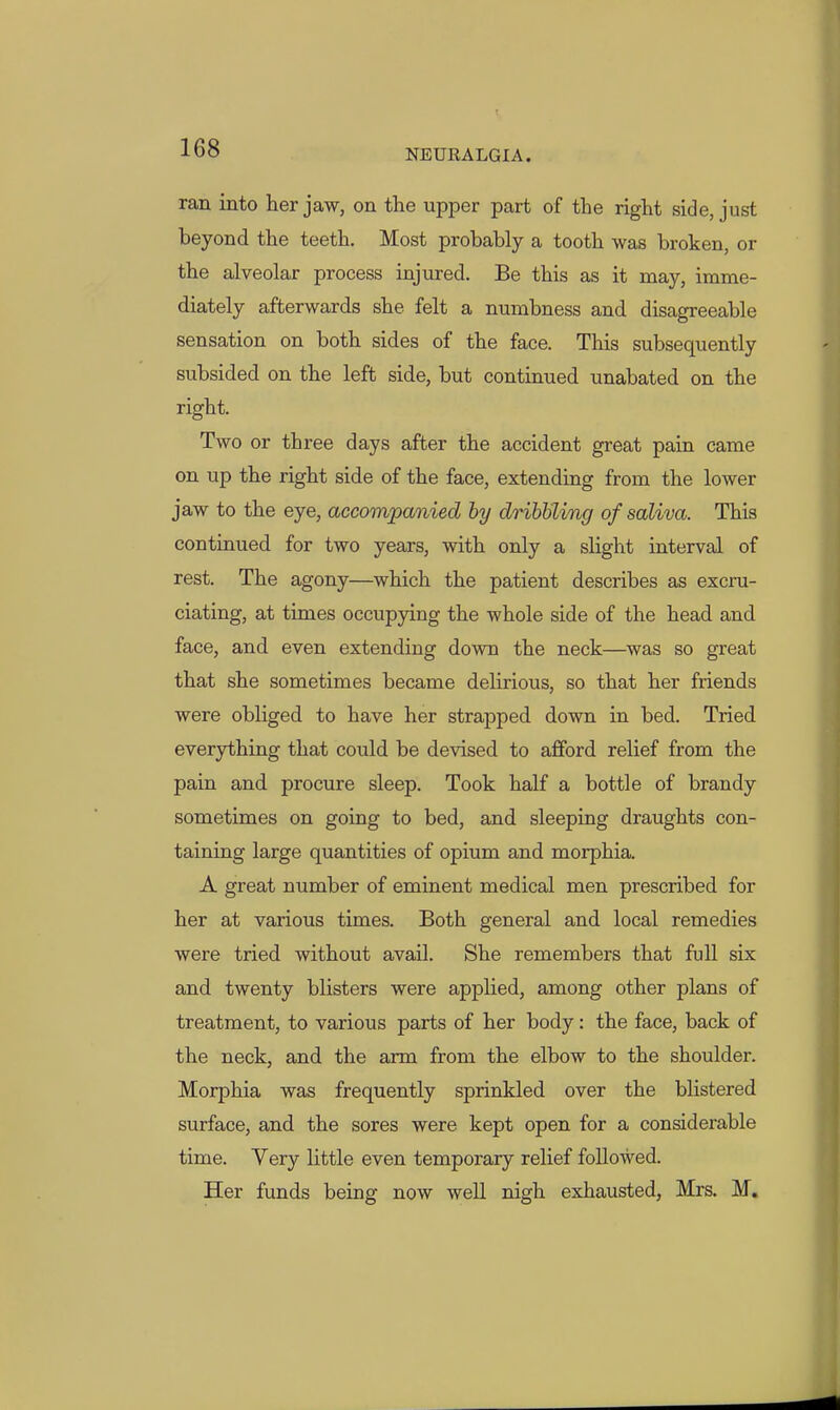 ran. into her jaw, on the upper part of the right side, just beyond the teeth. Most probably a tooth was broken, or the alveolar process injured. Be this as it may, imme- diately afterwards she felt a numbness and disagreeable sensation on both sides of the face. This subsequently subsided on the left side, but continued unabated on the right. Two or three days after the accident great pain came on up the right side of the face, extending from the lower jaw to the eye, accompanied by driWling of saliva. This continued for two years, with only a slight interval of rest. The agony—which the patient describes as excru- ciating, at times occupying the whole side of the head and face, and even extending down the neck—was so great that she sometimes became delirious, so that her friends were obliged to have her strapped down in bed. Tried everything that could be devised to afford relief from the pain and procure sleep. Took half a bottle of brandy sometimes on going to bed, and sleeping draughts con- taining large quantities of opium and morphia. A great number of eminent medical men prescribed for her at various times. Both general and, local remedies were tried without avail. She remembers that full six and twenty blisters were applied, among other plans of treatment, to various parts of her body: the face, back of the neck, and the arm from the elbow to the shoulder. Morphia was frequently sprinkled over the blistered surface, and the sores were kept open for a considerable time. Very little even temporary relief followed. Her funds being now well nigh exhausted, Mrs. M.