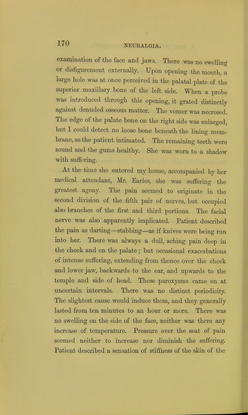 NEURALGIA. examination of the face and jaws. There was no swelling or disfigurement externally. Upon opening the mouth, a large hole was at once perceived in the palatal plate of the superior maxHlary bone of the left side. When a probe was introduced through this opening, it grated distmctly against denuded osseous matter. The vomer was necrosed. The edge of the palate bone on the right side was enlarged, but I could detect no loose bone beneath the lining mem- brane, as the patient intimated. The remaining teeth were sound and the gums healthy. She was worn to a shadow with suffering. At the time she entered my house, accompanied by her medical attendant, Mr. Earles, she was suffering the greatest agony. The pain seemed to originate in the second division of the fifth pair of nerves, but occupied also branches of the first and third portions. The facial nerve was also'apparently implicated. Patient described the pain as darting—stabbing—as if knives were being run into her. There was always a dull, aching pain deep in the cheek and on the palate; but occasional exacerbations of intense suffering, extending from thence over the cheek and lower jaw, backwards to the ear, and upwards to the temple and side of head. These paroxysms came on at uncertain intervals. There was no distinct periodicity. The slightest cause would induce them, and they generally lasted from ten minutes to an hour or more. There was no swelling on the side of the face, neither was there any increase of temperature. Pressure over the seat of pain seemed neither to increase nor diminish the suffering. Patient described a sensation of stiffness of the skin of the