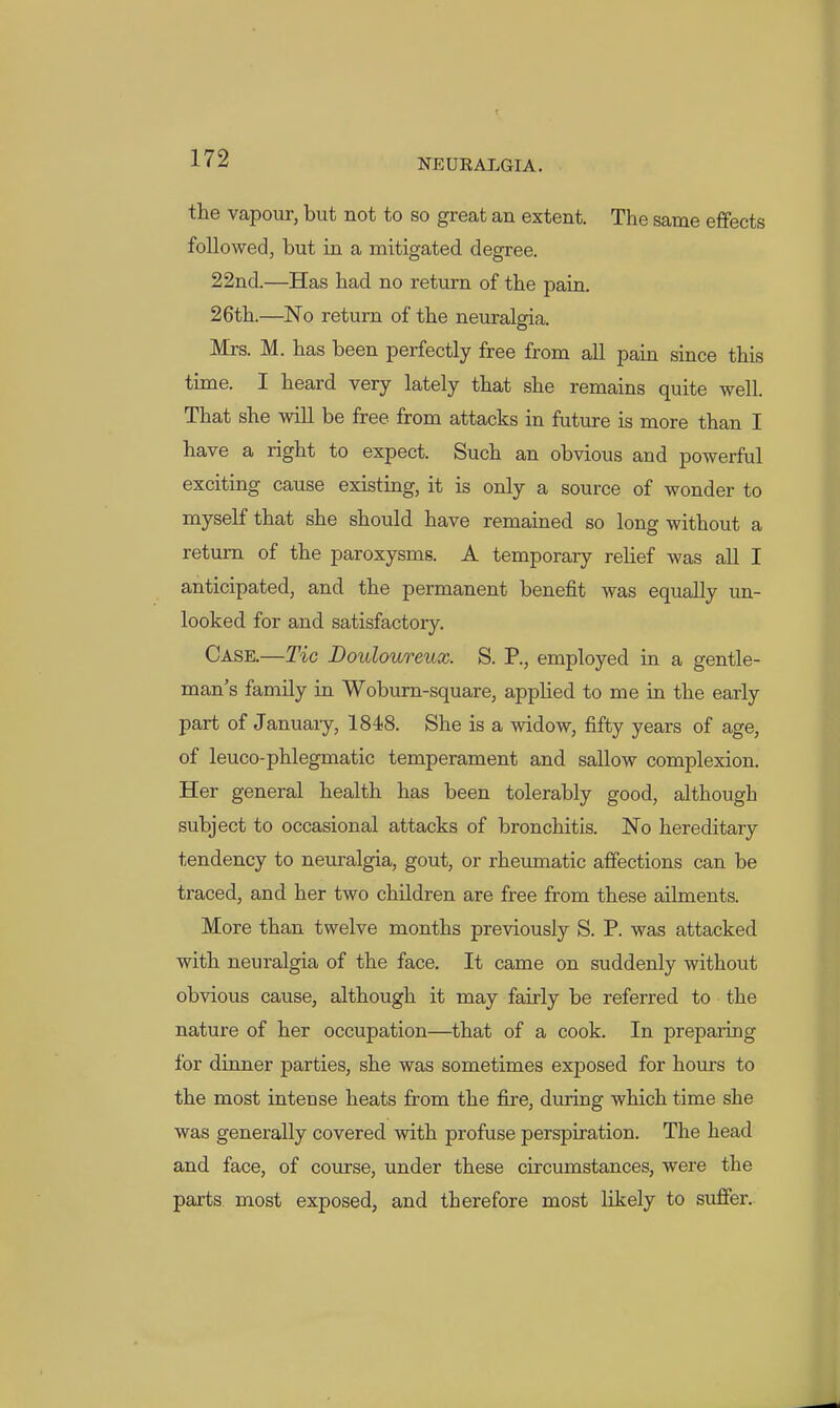 iraiUEAI.GIA. the vapour, but not to so great an extent. The same effects followed, but in a mitigated degree. 22nd.—Has had no return of the pain. 26th.—No return of the neuralgia. Mrs. M. has been perfectly free from all pain since this time. I heard very lately that she remains quite well. That she will be free from attacks in future is more than I have a right to expect. Such an obvious and powerful exciting cause existing, it is only a source of wonder to myself that she should have remained so long without a return of the paroxysms. A temporary rehef was all I anticipated, and the permanent benefit was equally un- looked for and satisfactory. Case.—Tic Douloureux. S. P., employed in a gentle- man's family in Wobum-square, appUed to me in the early part of January, 1848. She is a widow, fifty years of age, of leuco-phlegmatic temperament and sallow complexion. Her general health has been tolerably good, although subject to occasional attacks of bronchitis. No hereditary tendency to neuralgia, gout, or rheumatic affections can be traced, and her two children are free from these ailments. More than twelve months previously S. P. was attacked with neuralgia of the face. It came on suddenly without obvious cause, although it may fairly be referred to the nature of her occupation—that of a cook. In preparing for dinner parties, she was sometimes exposed for hours to the most intense heats from the fire, during which time she was generally covered with profuse perspiration. The head and face, of course, under these circumstances, were the parts, most exposed, and therefore most likely to suffer..