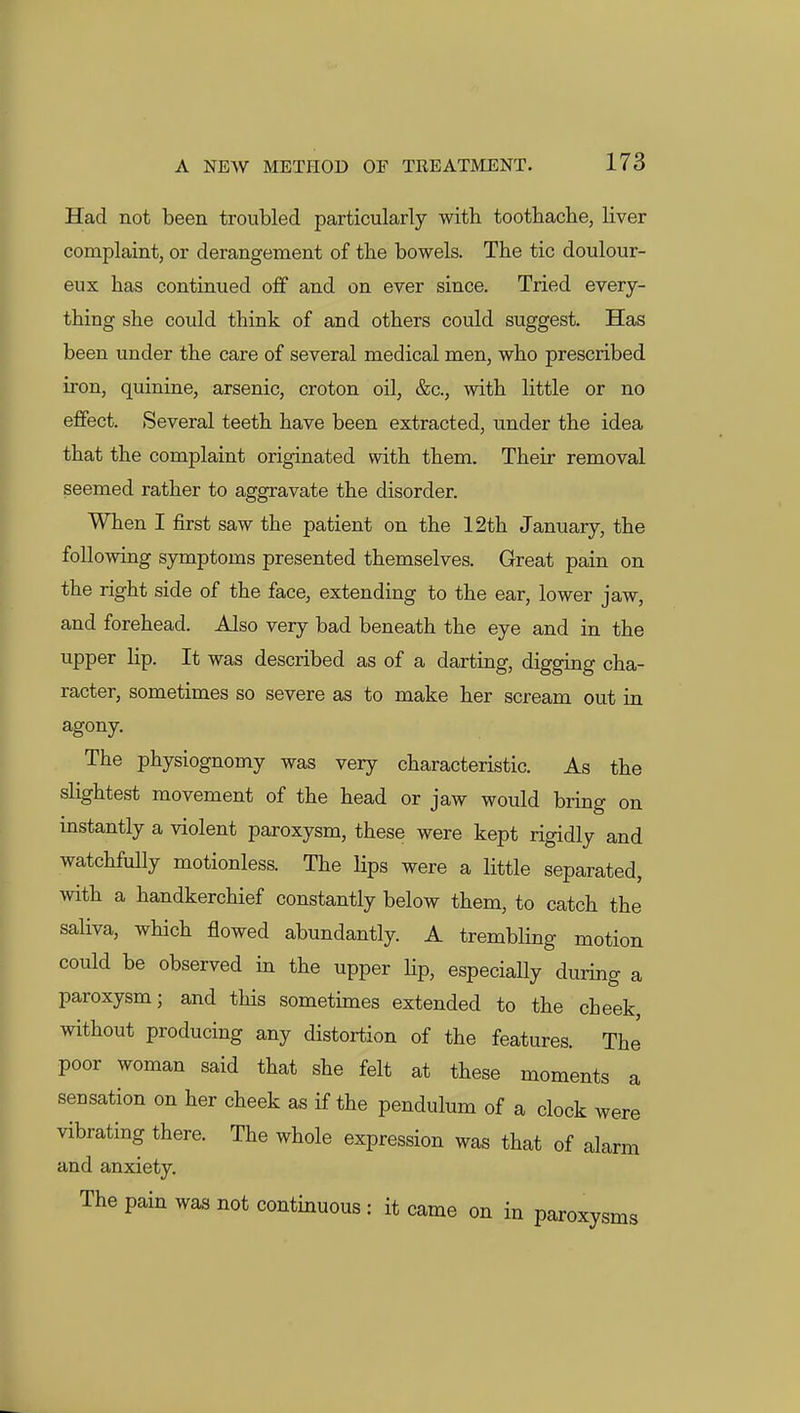 Had not been troubled particularly with toothache, liver complaint, or derangement of the bowels. The tic doulour- eux has continued off and on ever since. Tried every- thing she could think of and others could suggest. Has been under the care of several medical men, who prescribed iron, quinine, arsenic, croton oil, &c., with little or no effect. Several teeth have been extracted, under the idea that the complaint originated with them. Their removal seemed rather to aggravate the disorder. When I first saw the patient on the 12th January, the following symptoms presented themselves. Great pain on the right side of the face, extending to the ear, lower jaw, and forehead. Also very bad beneath the eye and in the upper lip. It was described as of a darting, digging cha- racter, sometimes so severe as to make her scream out in agony. The physiognomy was very characteristic. As the slightest movement of the head or jaw would bring on instantly a violent paroxysm, these were kept rigidly and watchfully motionless. The Hps were a little separated, with a handkerchief constantly below them, to catch the saliva, which flowed abundantly. A trembling motion could be observed in the upper lip, especially during a paroxysm; and this sometimes extended to the cheek, without producing any distortion of the features. The poor woman said that she felt at these moments a sensation on her cheek as if the pendulum of a clock were vibrating there. The whole expression was that of alarm and anxiety. The pain was not continuous : it came on in paroxysms