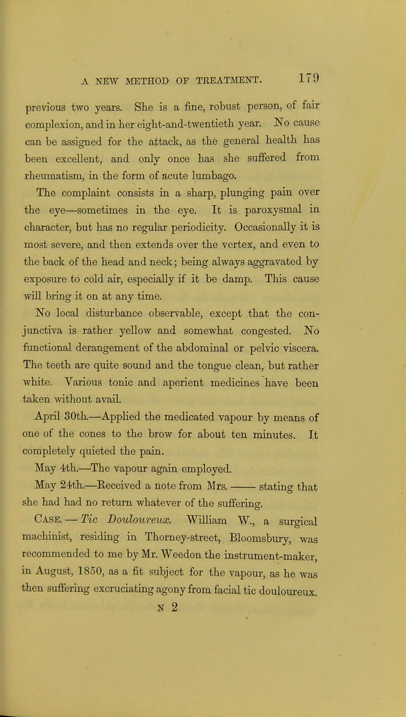 previous two years. She is a fine, robust person, of fair complexion, and in lier eight-and-twentieth year. No cause can be assigned for the attack, as the general health has been excellent, and only once has she suffered from rheumatism, ia the form of acute lumbago. The complaint consists in a sharp, plunging pain over the eye—sometimes in the eye. It is paroxysmal in character, but has no regular periodicity. Occasionally it is most severe, and then extends over the vertex, and even to the back of the head and neck; being always aggravated by exposure to cold air, especially if it be damp. This cause will bring it on at any time. No local disturbance observable, except that the con- junctiva is rather yellow and somewhat congested. No functional derangement of the abdominal or pelvic viscera. The teeth are quite sound and the tongue clean, but rather white. Various tonic and aperient medicines have been taken without avail. April 30th.—Applied the medicated vapour by means of one of the cones to the brow for about ten minutes. It completely quieted the pain. May 4th.—The vapour agaia employed. May 24th.—Received a note from Mrs. stating that she had had no return whatever of the suffering. Case. — Tic Douloureux. William W., a surgical machinist, residing in Thorney-street, Bloomsbury, was recommended to me by Mr. Weedon the instrument-maker, in August, 1850, as a fit subject for the vapour, as he was then suffering excruciating agony from facial tic douloureux. N 2