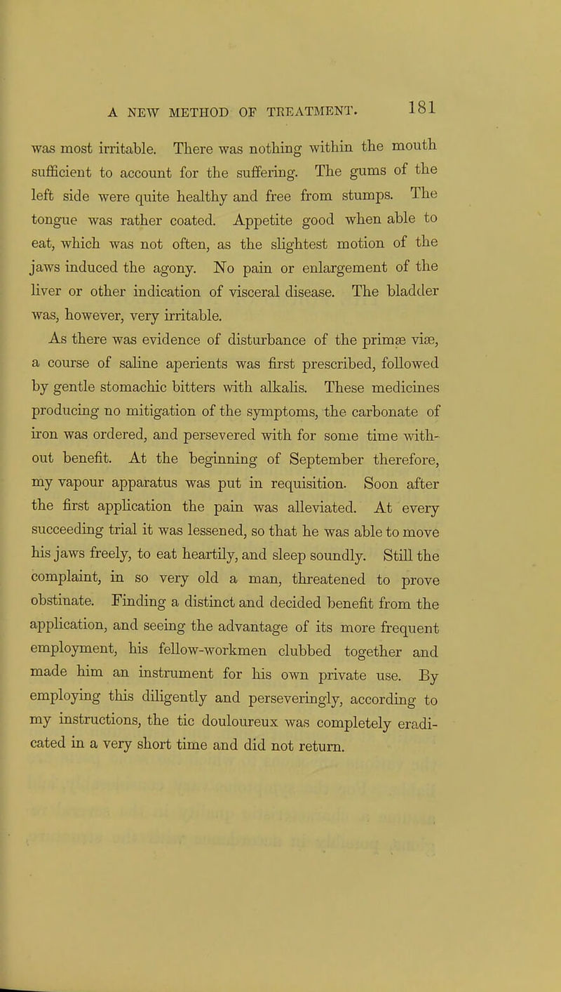 was most irritable. There was nothing within the mouth sufficient to account for the suffering. The gums of the left side were quite healthy and free from stumps. The tongue was rather coated. Appetite good when able to eat, which was not often, as the slightest motion of the jaws induced the agony. No pain or enlargement of the liver or other indication of visceral disease. The bladder was, however, very irritable. As there was evidence of disturbance of the primes vise, a course of saline aperients was first prescribed, followed by gentle stomachic bitters with alkalis. These medicines producing no mitigation of the symptoms, the carbonate of iron was ordered, and persevered with for some time with- out benefit. At the beginning of September therefore, my vapour apparatus was put in requisition. Soon after the first application the pain was alleviated. At every succeeding trial it was lessened, so that he was able to move his jaws freely, to eat heartily, and sleep soundly. Still the complaint, in so very old a man, threatened to prove obstinate. Finding a distinct and decided benefit from the application, and seeing the advantage of its more frequent employment, his fellow-workmen clubbed together and made him an instrument for his own private use. By employing this diligently and perseveringly, according to my instructions, the tic douloureux was completely eradi- cated in a very short time and did not return.