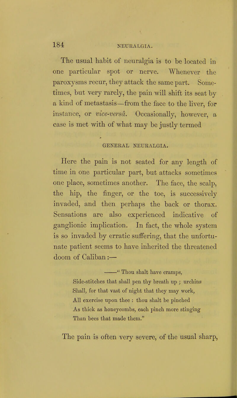 The usual habit of neuralgia is to be located in one particular spot or nerve. Whenever the paroxysms recur, they attack the same part. Some- times, but very rarely, the pain will shift its seat by a kind of metastasis—from the face to the liver, for instance, or vice-versd. Occasionally, however, a case is met with of what may be justly termed GENEEAL NEURALGIA. Here the pain is not seated for any length of time in one particular part, but attacks sometimes one place, sometimes another. The face, the scalp, the hip, the finger, or the toe, is successively invaded, and then perhaps the back or thorax. Sensations are also experienced indicative of ganglionic implication. In fact, the whole system is so invaded by erratic suffering, that the unfortu- nate patient seems to have inherited the threatened doom of Caliban:—  Thou shalt have cramps, Side-stitches that shall pen thy breath up ; urchins Shall, for that vast of night that they may work, All exercise upon thee : thou shalt be pinched As thick as honeycombs, each pinch more stinging Than bees that made them. The pain is often very severe, of the usual sharp,