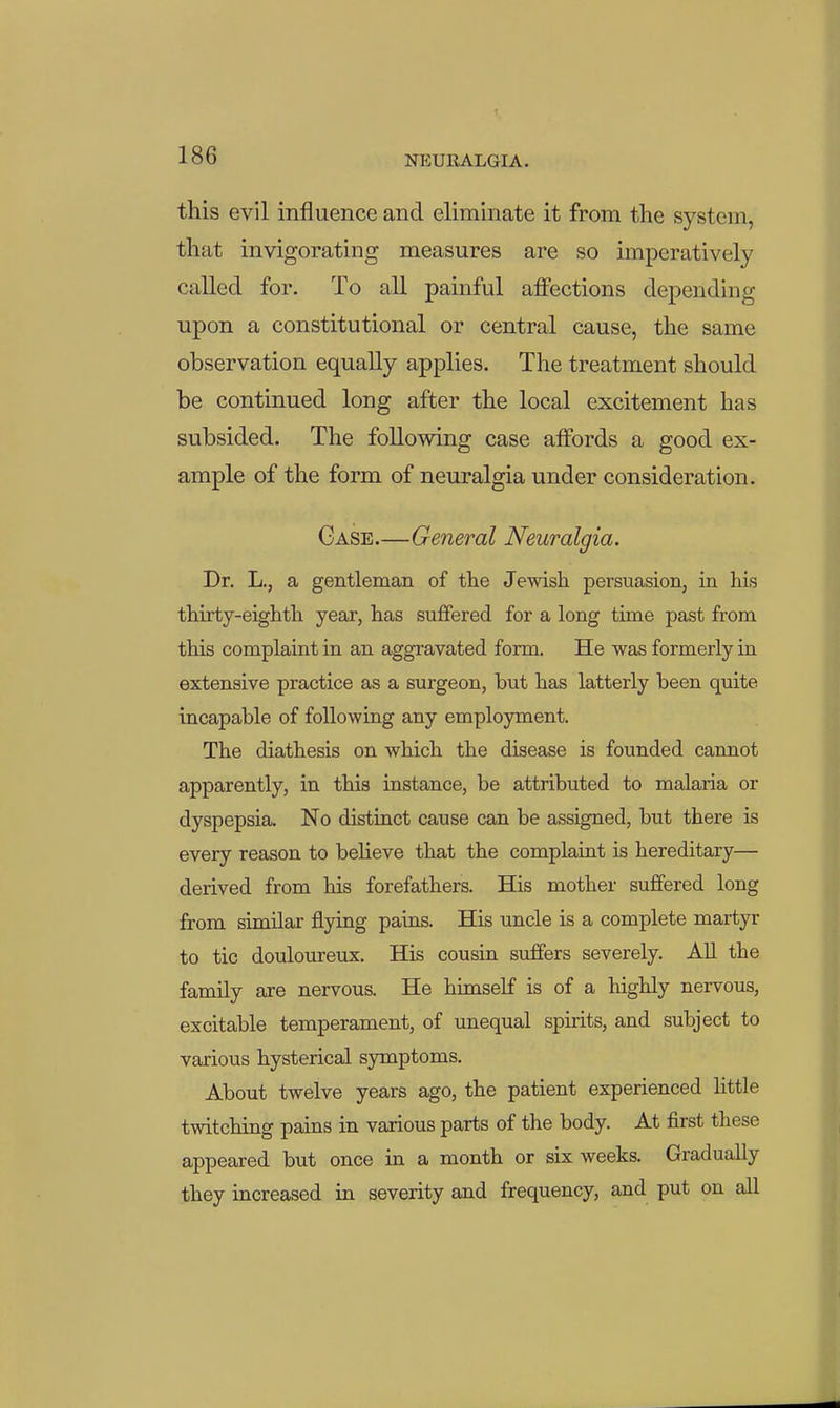 this evil influence and eliminate it from the system, that invigorating measures are so imperatively called for. To all painful affections depending upon a constitutional or central cause, the same observation equally applies. The treatment should be continued long after the local excitement has subsided. The following case affords a good ex- ample of the form of neuralgia under consideration. Case—General Neuralgia. Dr. L., a gentleman of the Jewish persuasion, in his thirty-eighth year, has suffered for a long time past from this complaint in an aggravated form. He was formerly in extensive practice as a surgeon, but has latterly been quite incapable of following any employment. The diathesis on which the disease is founded cannot apparently, in this instance, be attributed to malaria or dyspepsia. No distinct cause can be assigned, but there is every reason to beHeve that the complaint is hereditary— derived from his forefathers. His mother suffered long from similar flying pains. His uncle is a complete martyr to tic douloureux. His cousin suffers severely. AU the family are nervous. He himself is of a highly nervous, excitable temperament, of unequal spirits, and subject to various hysterical symptoms. About twelve years ago, the patient experienced little twitching pains in various parts of the body. At first these appeared but once in a month or six weeks. Gradually they increased in severity and frequency, and put on all