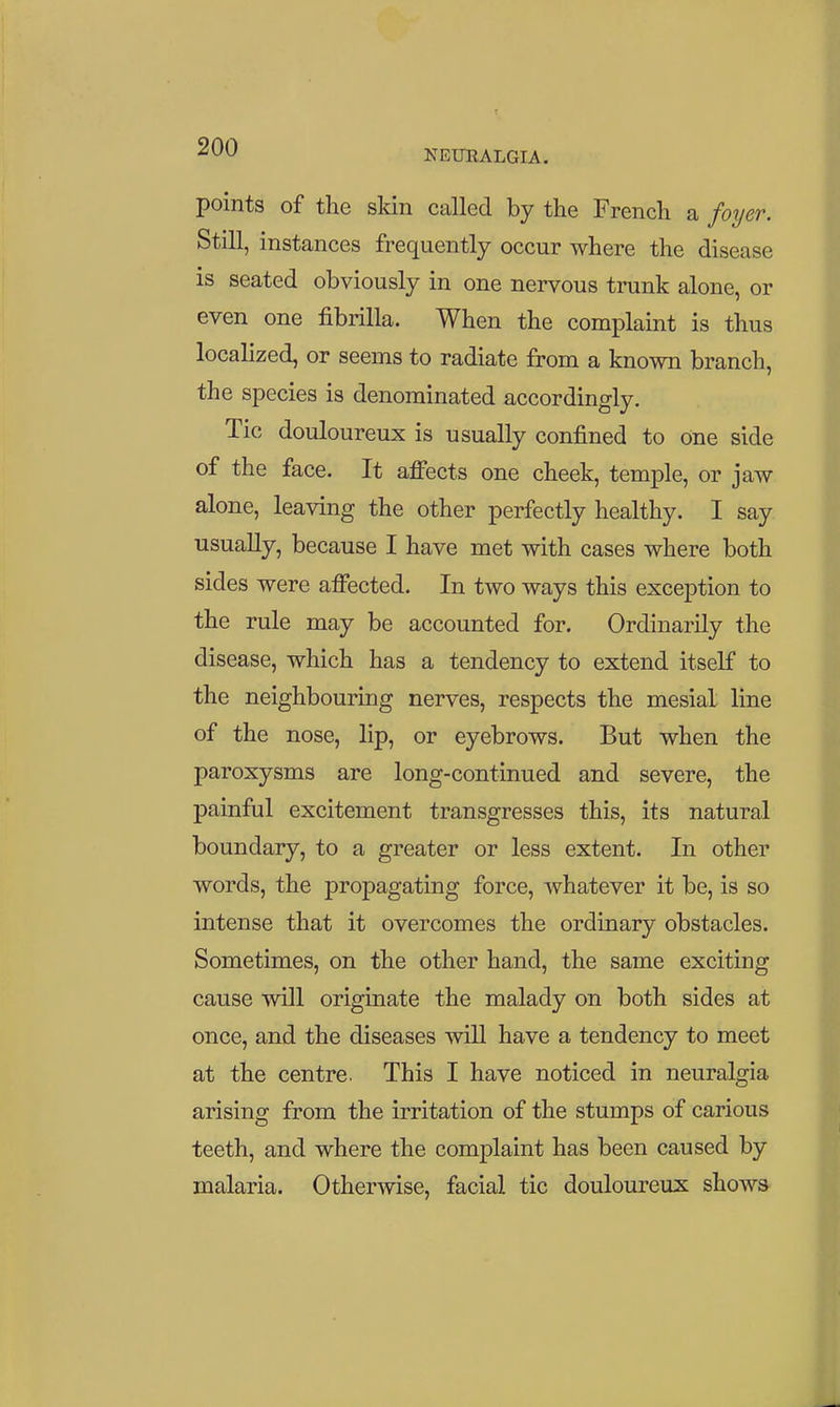 -^^^ NEUEALGIA. points of the skin called by the French a fo^jer. Still, instances frequently occur where the disease is seated obviously in one nervous trunk alone, or even one fibrilla. When the complaint is thus localized, or seems to radiate from a known branch, the species is denominated accordingly. Tic douloureux is usually confined to one side of the face. It affects one cheek, temple, or jaw alone, leaving the other perfectly healthy. I say usually, because I have met with cases where both sides were affected. In two ways this exception to the rule may be accounted for. Ordinarily the disease, which has a tendency to extend itself to the neighbouring nerves, respects the mesial line of the nose, lip, or eyebrows. But when the paroxysms are long-continued and severe, the painful excitement transgresses this, its natural boundary, to a greater or less extent. In other words, the propagating force, whatever it be, is so intense that it overcomes the ordinary obstacles. Sometimes, on the other hand, the same exciting cause will originate the malady on both sides at once, and the diseases will have a tendency to meet at the centre. This I have noticed in neuralgia arising from the irritation of the stumps of carious teeth, and where the complaint has been caused by malaria. Otherwise, facial tic douloureux shows