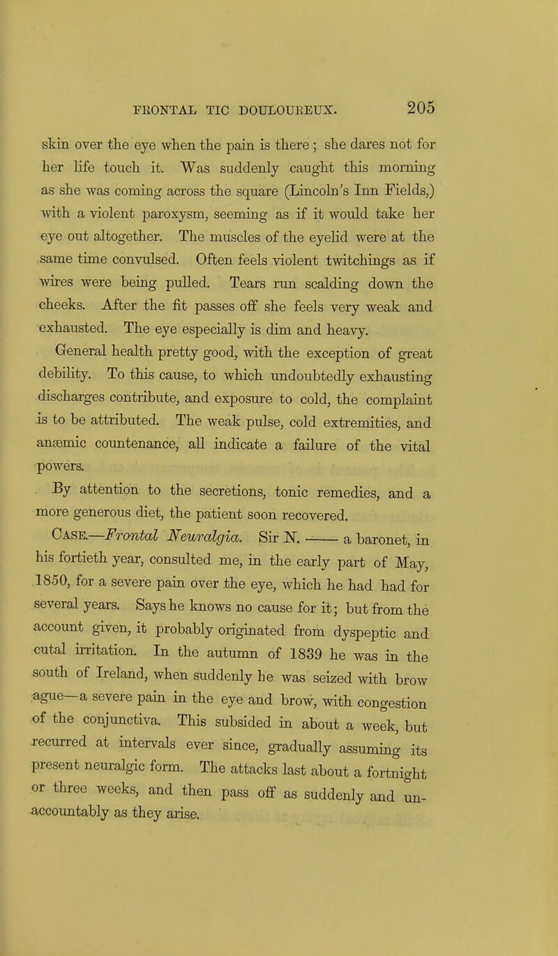 skin over the eye when the pain is there; she dares not for her life touch it. Was suddenly caught this morning as she was coming across the square (Lincoln's Inn Fields,) Avith a violent paroxysm, seeming as if it would take her eye out altogether. The muscles of the eyelid were at the same time convulsed. Often feels violent twitchings as if wires were being pulled. Tears run scalding down the cheeks. After the fit passes o& she feels very weak and exhausted. The eye especially is dim and heavy. General health pretty good, Avith the exception of great debility. To this cause, to which undoubtedly exhausting discharges contribute, and exposure to cold, the complaint is to be attributed. The weak pulse, cold extremities, and anaemic countenance, all indicate a failure of the vital poAvers. . By attention to the secretions, tonic remedies, and a more generous diet, the patient soon recovered. Cask—Frontal Neuralgia. Sir N. a baronet, in his fortieth year, consulted me, in the early part of May, 1850, for a severe pain over the eye, which he had had for several years. Says he knows no cause for it; but from the account given, it probably originated from dyspeptic and cutal irritation. In the autumn of 1839 he was in the south of Ireland, when suddenly he was seized with brow .ague—a severe pain in the eye and brow, Avith congestion of the conjunctiva. This subsided in about a week, but recurred at intervals ever since, gradually assuming its present neuralgic form. The attacks last about a fortnight or three weeks, and then pass off as suddenly and un- accountably as they arise.