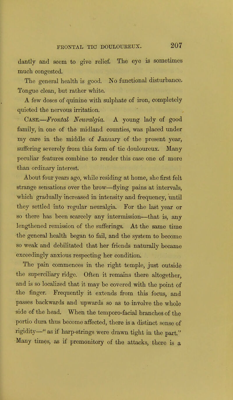 dantly and seem to give relie£ The eye is sometimes mucli congested. The general health is good. No fimctional disturbance. Tongue clean, but rather white. A few doses of quinine with sulphate of iron, completely quieted the nervous irritation. Case.—Frontal Neuralgia. A young lady of good family, in one of the midland counties, was placed under my care in the middle of January of the present year, suffering severely from this form of tic douloureux. Many peculiar features combine to render this case one of more than ordinary interest. About four years ago, while residing at home, she first felt strange sensations over the brow—^flying pains at intervals, which gradually increased in intensity and frequency, until they settled into regular neuralgia. For the last year or so there has been scarcely any intermission—^that is, any lengthened remission of the sufferings. At the same time the general health began to fail, and the system to become so weak and debilitated that her friends naturally became exceedingly anxious respecting her condition. The pain commences in the right temple, just outside the superciliary ridge. Often it remains there altogether, and is so localized that it may be covered with the point of the finger. Frequently it extends from this focus, and passes backwards and upwards so as to involve the whole side of the head. When the temporo-facial branches of the portio dura thus become affected, there is a distinct sense of rigidity—as if harp-strings were drawn tight in the part. Many times, as if premonitory of the attacks, there is a