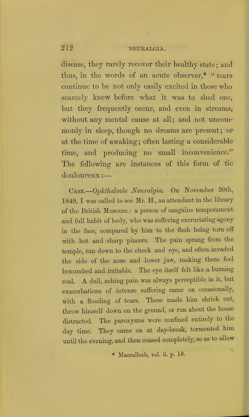 disease, they rarely recover their healthy state; and thus, in the words of an acute observer,*  tears continue to be not only easily excited in those who scarcely knew before what it was to shed one, but they frequently occur, and even in streams, without any mental cause at all; and not uncom- monly in sleep, though no dreams are present; or at the time of awaking; often lasting a considerable time, and producing no small inconvenience. The following are instances of this form of tic douloureux:— Case.—Ophthalmic Neuralgia. On November SOtli, 1849, I was called to see Mr. H., an attendant in the library of the British Museum : a person of sanguine temperament and full habit of body, who was suffering excruciating agony in the face, compared by him to the flesh being torn off with hot and sharp pincers. The pain sprang from the temple, ran down to the cheek and eye, and often invaded the side of the nose and lower jaw, making them feel benumbed and irritable. The eye itself felt like a burning coal. A dull, aching pain was always perceptible in it, but exacerbations of intense suffering came on occasionally, with a flooding of tears. These made him shriek out, throw himself down on the ground, or run about the house distracted. The paroxysms were confined entirely to the day time. They came on at day-break, tormented him until the evening, and then ceased completely, so as to allow * Macculloch, vol. ii. p. 18.