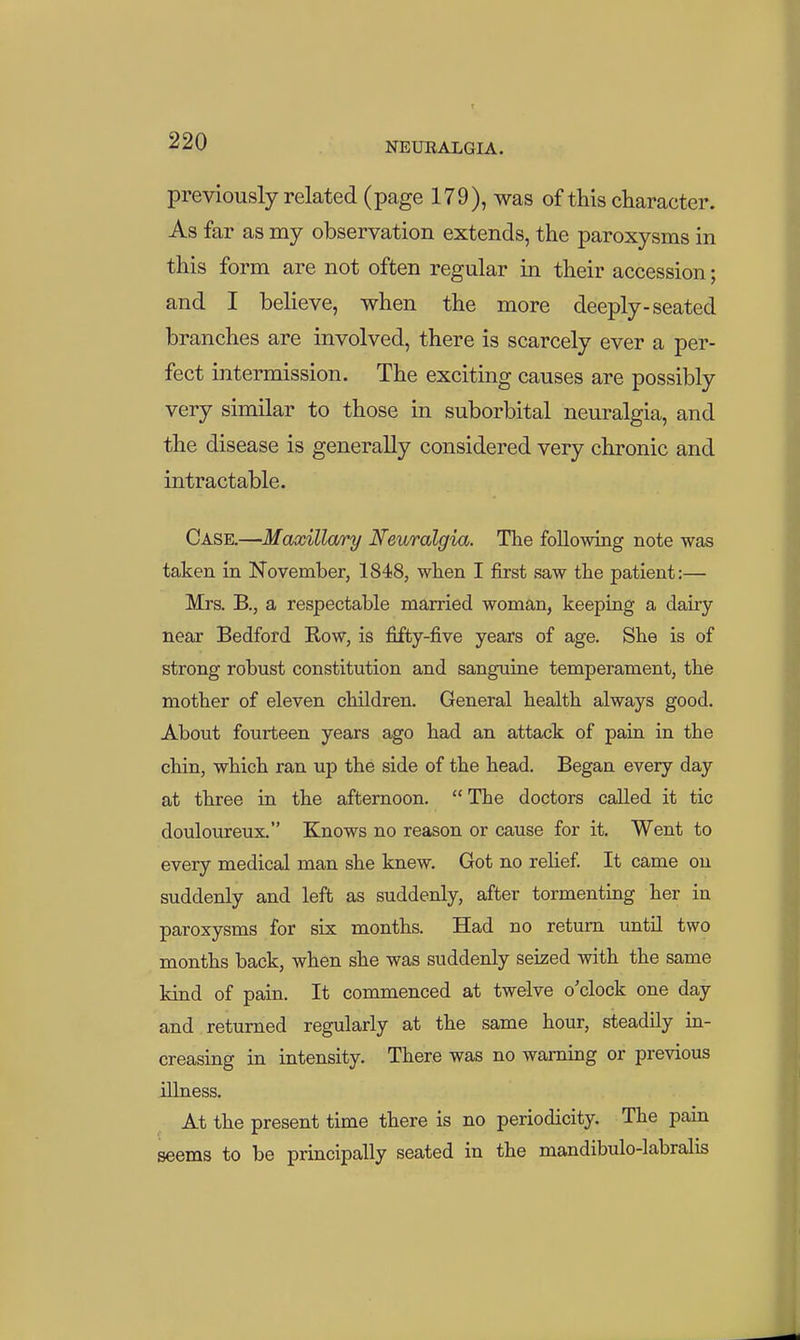 previously related (page 179), was of this character. As far as my observation extends, the paroxysms in this form are not often regular in their accession; and I believe, when the more deeply-seated branches are involved, there is scarcely ever a per- fect intermission. The exciting causes are possibly very similar to those in suborbital neuralgia, and the disease is generally considered very chronic and intractable. Case.—Maxilla/ry Neuralgia. The following note was taken in November, 1848, when I first saw the patient:— Mrs. B., a respectable married woman, keeping a dairy near Bedford Row, is fifty-five years of age. She is of strong robust constitution and sanguine temperament, the mother of eleven children. General health always good. About fourteen years ago had an attack of pain in the chin, which ran up the side of the head. Began every day at three in the afternoon. The doctors called it tic douloureux. Knows no reason or cause for it. Went to every medical man she knew. Got no relief. It came on suddenly and left as suddenly, after tormenting her in paroxysms for six months. Had no return until two months back, when she was suddenly seized with the same kind of pain. It commenced at twelve o'clock one day and returned regularly at the same hour, steadily in- creasing in intensity. There was no warning or previous illness. At the present time there is no periodicity. The pam seems to be principally seated in the mandibulo-labralis