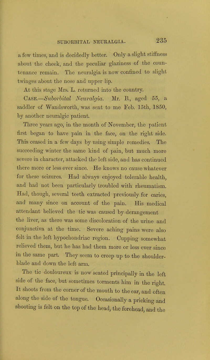 a few times, and is decidedly better. Only a slight stiffness about the cheek, and the peculiar glaziness of the coun- tenance remain. The neuralgia is now confined to slight twinges about the nose and upper lip. At this stage Mrs. L. returned into the country. Case.—Suhorhital Neuralgia. Mr. B., aged 55, a saddler of Wandsworth, was sent to me Feb. loth, 1850, by another neuralgic patient. Three years ago, in the month of November, the patient first began to have paia in the face, on the right side. This ceased in a few days by using simple remedies. The succeeding winter the same kind of pain, but much more severe in character, attacked the left side, and has continued there more or less ever since. He knows no cause whatever for these seizures. Had always enjoyed tolerable health, and had not been particularly troubled with rheumatism. Had, though, several teeth extracted previously for caries, and many since on account of the pain. His medical attendant believed the tic was caused by derangement the hver, as there was some discoloration of the urine and conjunctiva at the time. Severe aching pains were also felt in the left hypochondriac region. Cupping somewhat relieved them, but he has had them more or less ever since in the same part. They seem to creep up to the shoulder- blade and down the left arm. The tic douloureux is now seated principally in the left side of the face, but sometimes torments him in the right. It shoots from the comer of the mouth to the ear, and often along the side of the tongue. Occasionally a pricking and shooting is felt on the top of the head, the forehead, and the