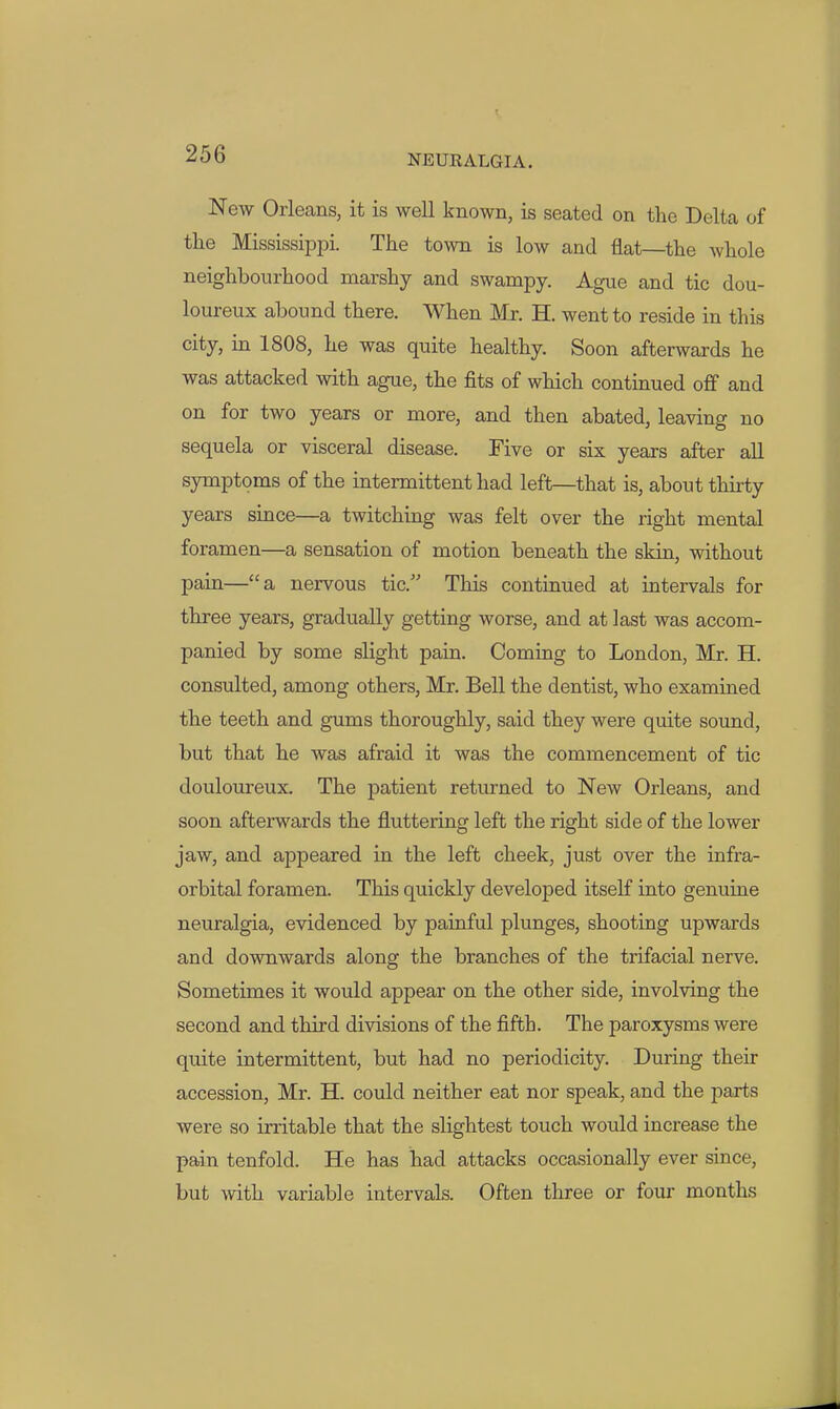 New Orleans, it is well known, is seated on the Delta of the MississipiDi. The town is low and flat—the whole neighbourhood marshy and swampy. Ague and tic dou- loureux abound there. When Mr. H. went to reside in this city, in 1808, he was quite healthy. Soon afterwards he was attacked with ague, the fits of which continued oflf and on for two years or more, and then abated, leaving no sequela or visceral disease. Five or six years after all symptoms of the intermittent had left—that is, about thirty years since—a twitching was felt over the right mental foramen—a sensation of motion beneath the skin, without pain—a nervous tic. This continued at intervals for three years, gradually getting worse, and at last was accom- panied by some slight pain. Coming to London, Mr. H. consulted, among others, Mr. Bell the dentist, who examined the teeth and gums thoroughly, said they were quite sound, but that he was afraid it was the commencement of tic douloureux. The patient returned to New Orleans, and soon afterwards the fluttering left the right side of the lower jaw, and appeared in the left cheek, just over the infra- orbital foramen. This quickly developed itseK into genuine neuralgia, evidenced by painful plunges, shooting upwards and downwards along the branches of the trifacial nerve. Sometimes it would appear on the other side, involving the second and third divisions of the fifth. The paroxysms were quite intermittent, but had no periodicity. During their accession, Mr. H. could neither eat nor speak, and the parts were so irritable that the slightest touch would increase the pain tenfold. He has had attacks occasionally ever since, but with variable intervals. Often three or four months