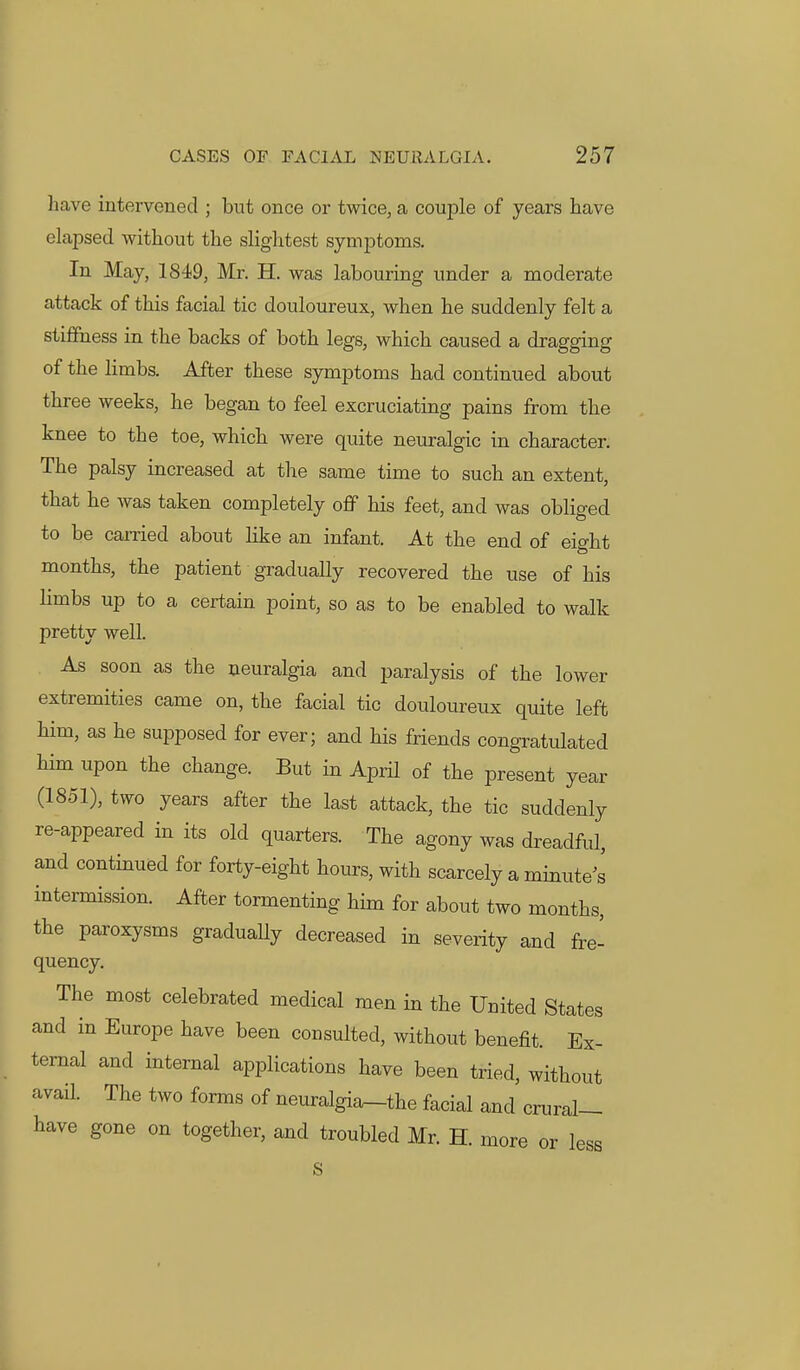 have intervened ; but once or twice, a couple of years have elapsed without the slightest symptoms. In May, 1849, Mr. H. was labouring under a moderate attack of this facial tic douloureux, when he suddenly felt a stifihess in the backs of both legs, which caused a dragging of the limbs. After these symptoms had continued about three weeks, he began to feel excruciating pains from the knee to the toe, which were quite neuralgic in character. The palsy increased at tlie same time to such an extent, that he was taken completely ofi his feet, and was obliged to be carried about like an infant. At the end of eight months, the patient gradually recovered the use of his limbs up to a certain point, so as to be enabled to walk pretty well. As soon as the neuralgia and paralysis of the lower extremities came on, the facial tic douloureux quite left him, as he supposed for ever; and his friends congratulated him upon the change. But in April of the present year (1851), two years after the last attack, the tic suddenly re-appeared in its old quarters. The agony was dreadful, and continued for forty-eight hours, with scarcely a minute's intermission. After tormenting him for about two months, the paroxysms graduaUy decreased in severity and fre- quency. The most celebrated medical men in the United States and in Europe have been consulted, without benefit. Ex- ternal and internal applications have been tried, without avail. The two forms of neuralgia-the facial and crural- have gone on together, and troubled Mr. H. more or less s