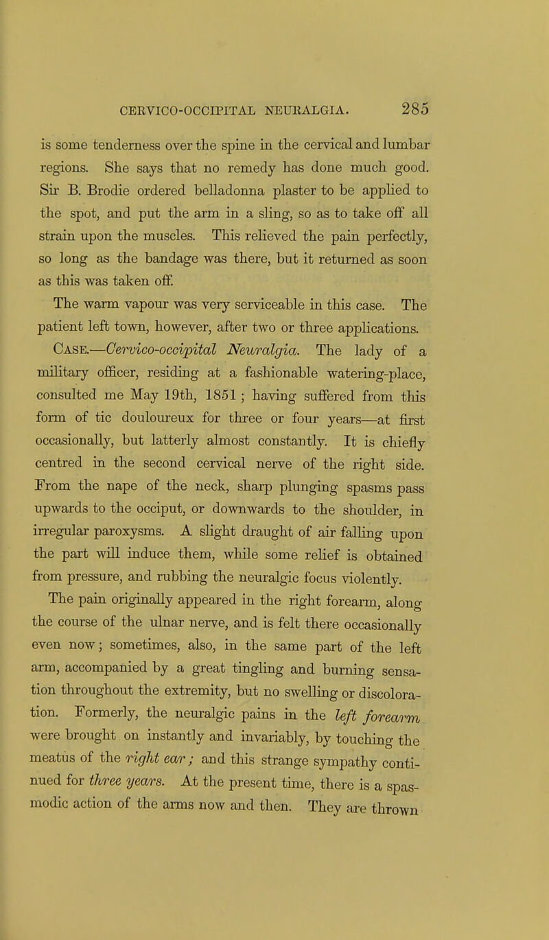 is some tenderness over the spine in the cervical and lumbar regions. She says that no remedy has done much good. Sir B. Brodie ordered belladonna plaster to be applied to the spot, and put the arm in a sling, so as to take off all strain upon the muscles. Tliis relieved the pain perfectly, so long as the bandage was there, but it returned as soon as this was taken off. The warm vapour was very serviceable in this case. The patient left town, however, after two or three applications. Case.—Cervico-occipital Neuralgia. The lady of a military officer, residing at a fashionable watering-place, consulted me May 19th, 1851; having suffered from this form of tic douloureux for three or four years—at first occasionally, but latterly almost constantly. It is chiefly centred in the second cervical nerve of the right side. From the nape of the neck, sharp plunging spasms pass upwards to the occiput, or downwards to the shoulder, in irregular paroxysms. A slight draught of air falling upon the part will induce them, while some relief is obtained from pressure, and rubbing the neuralgic focus violently. The pain originally appeared in the right forearm, along the course of the ulnar nerve, and is felt there occasionally even now; sometimes, also, in the same part of the left arm, accompanied by a great tingling and burning sensa- tion throughout the extremity, but no swelling or discolora- tion. Formerly, the neuralgic pains in the left forearm were brought on instantly and invariably, by touching the meatus of the right ear; and this strange sympathy conti- nued for t?iree years. At the present time, there is a spas- modic action of the arms now and then. They are thrown