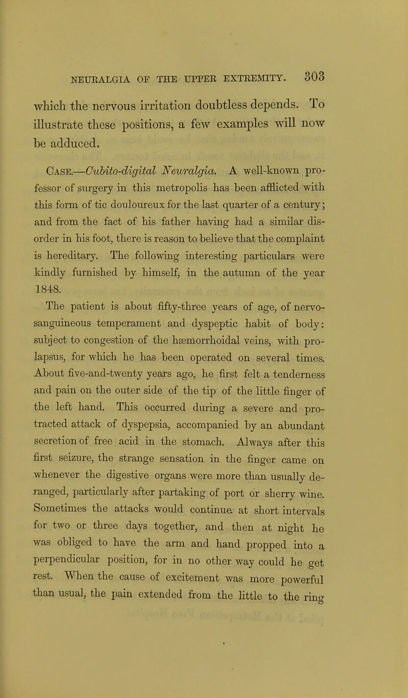 wliich the nervous irritation doubtless depends. To illustrate these positions, a few examples will now be adduced. Case.—Cuhito-digital Neuralgia. A well-known pro- fessor of surgery in this metropolis has been afflicted with this form of tic douloureux for the last quarter of a century; and from the fact of his father having had a similar dis- order in. his foot, there is reason to believe that the complaint is hereditary. The following interesting particulars were kindly furnished by himself, in the autumn of the year 1848. The patient is about fifty-three years of age, of nervo- sanguineous temperament and dyspeptic habit of body: subject to congestion of the hasmorrhoidal veins, with pro- lapsus, for which he has been operated on several times. About five-and-twenty years ago, he first felt a tenderness and pain on the outer side of the tip of the little finger of the left hand. This occurred during a severe and pro- tracted attack of dyspepsia, accompanied by an abundant secretion of free acid in the stomach. Always after this first seizure, the strange sensation in the finger came on whenever the digestive organs were more than usually de- ranged, particularly after partaking of port or sherry wine. Sometimes the attacks would continue at short intervals for two or three days together, and then at night he was obHged to have the arm and hand propped into a perpendicular position, for in no other way could he get rest. When the cause of excitement was more powerful than usual, the pain extended from the little to the rino-