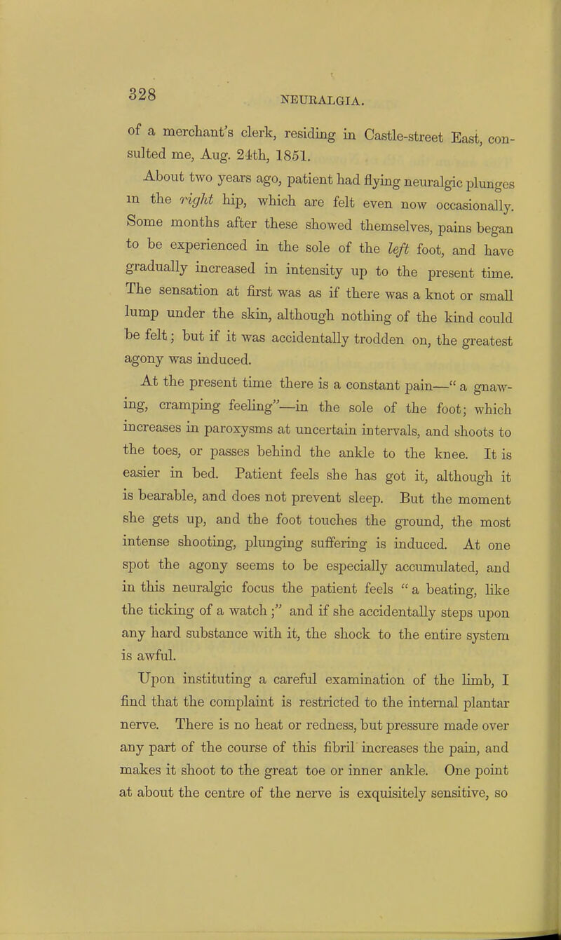 NEURALGIA. of a merchant's clerk, residing in Castle-street East, con- sulted me, Aug. 24th, 1851. About two years ago, patient had flying neuralgic plunges m the right hip, which are felt even now occasionally. Some months after these showed themselves, pains began to be experienced in the sole of the left foot, and have gradually increased in intensity up to the present time. The sensation at first was as if there was a knot or small lump under the skin, although nothing of the kind could be felt; but if it was accidentally trodden on, the greatest agony was induced. At the present time there is a constant pain— a gnaw- ing, cramping feeling—in the sole of the foot; which mcreases in paroxysms at uncertain intervals, and shoots to the toes, or passes behind the ankle to the knee. It is easier in bed. Patient feels she has got it, although it is bearable, and does not prevent sleep. But the moment she gets up, and the foot touches the ground, the most intense shooting, plunging suffering is induced. At one spot the agony seems to be especially accumulated, and in this neuralgic focus the patient feels  a beating, Hke the ticking of a watch and if she accidentally steps upon any hard substance with it, the shock to the entire system is awful. Upon instituting a careful examination of the limb, I find that the complaint is restricted to the internal plantar nerve. There is no heat or redness, but pressure made over any part of the course of this fibril increases the pain, and makes it shoot to the great toe or inner ankle. One point at about the centre of the nerve is exquisitely sensitive, so