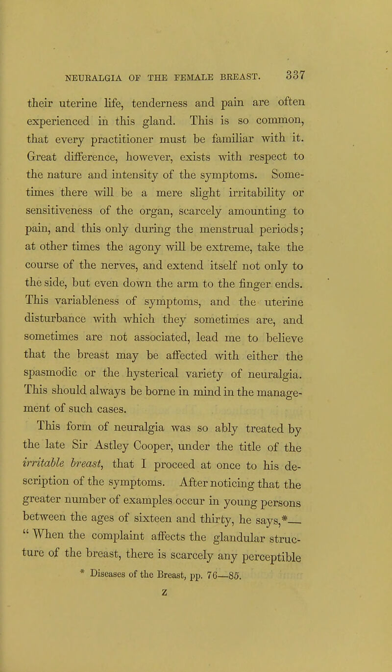their uterine life, tenderness and pain are often experienced in this gland. This is so common, that every practitioner must be familiar with it. Great difference, however, exists with respect to the nature and intensity of the symptoms. Some- times there will be a mere slight irritability or sensitiveness of the organ, scarcely amounting to pain, and this only during the menstrual periods; at other times the agony will be extreme, take the course of the nerves, and extend itself not only to the side, but even down the arm to the finger ends. This variableness of symptoms, and the uterine disturbance with which they sometimes are, and sometimes are not associated, lead me to believe that the breast may be affected with either the spasmodic or the hysterical variety of neuralgia. This should always be borne in mind in the manage- ment of such cases. This form of neuralgia was so ably treated by the late Sir Astley Cooper, under the title of the irritable breast, that I proceed at once to his de- scription of the symptoms. After noticing that the greater number of examples occur in young persons between the ages of sixteen and thirty, he says,*  When the complaint affects the glandular struc- ture of the breast, there is scarcely any perceptible * Diseases of the Breast, pp. 76—85. Z