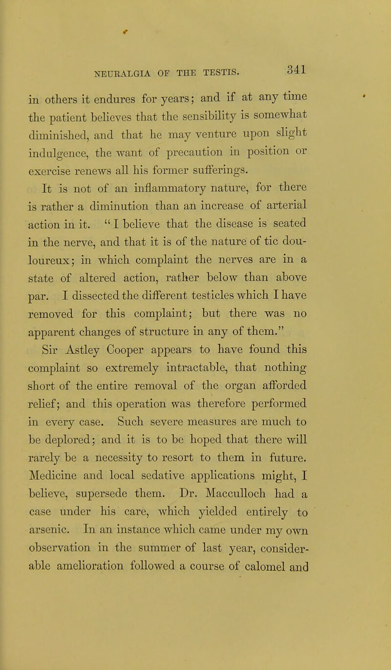 in others it endures for years; and if at any time the patient believes that the sensibility is somewhat diminished, and that he may venture upon slight indulgence, the want of precaution in position or exercise renews all his former sufferings. It is not of an inflammatory nature, for there is rather a diminution than an increase of arterial action in it. I believe that the disease is seated in the nerve, and that it is of the nature of tic dou- loureux; in which complaint the nerves are in a state of altered action, rather below than above par. I dissected the different testicles which I have removed for this complaint j but there was no apparent changes of structure in any of them. Sir Astley Cooper appears to have found this complaint so extremely intractable, that nothing short of the entire removal of the organ afforded relief; and this operation was therefore performed in every case. Such severe measures are much to be deplored; and it is to be hoped that there will rarely be a necessity to resort to them in future. Medicine and local sedative applications might, I believe, supersede them. Dr. MaccuUoch had a case under his care, which yielded entirely to arsenic. In an instance which came under my own observation in the summer of last year, consider- able amelioration followed a course of calomel and