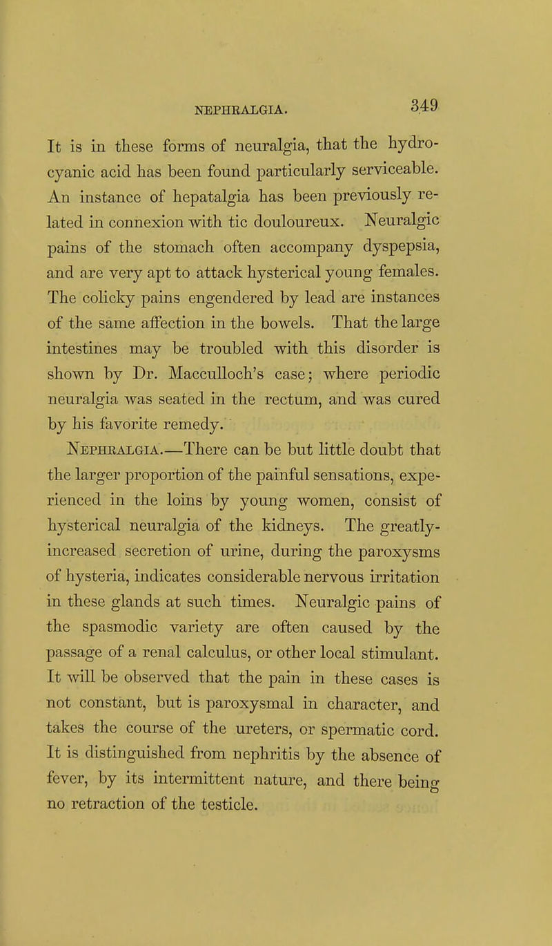 It is in these forms of neuralgia, that the hydro- cyanic acid has been found particularly serviceable. An instance of hepatalgia has been previously re- lated in connexion with tic douloureux. Neuralgic pains of the stomach often accompany dyspepsia, and are very apt to attack hysterical young females. The colicky pains engendered by lead are instances of the same aiFection in the bowels. That the large intestines may be troubled with this disorder is shown by Dr. Macculloch's case; where periodic neuralgia was seated in the rectum, and was cured by his favorite remedy. Nephralgia.—There can be but little doubt that the larger proportion of the painful sensations, expe- rienced in the loins by young women, consist of hysterical neuralgia of the kidneys. The greatly- increased secretion of urine, during the paroxysms of hysteria, indicates considerable nervous irritation in these glands at such times. Neuralgic pains of the spasmodic variety are often caused by the passage of a renal calculus, or other local stimulant. It will be observed that the pain in these cases is not constant, but is paroxysmal in character, and takes the course of the ureters, or spermatic cord. It is distinguished from nephritis by the absence of fever, by its intermittent nature, and there being no retraction of the testicle.