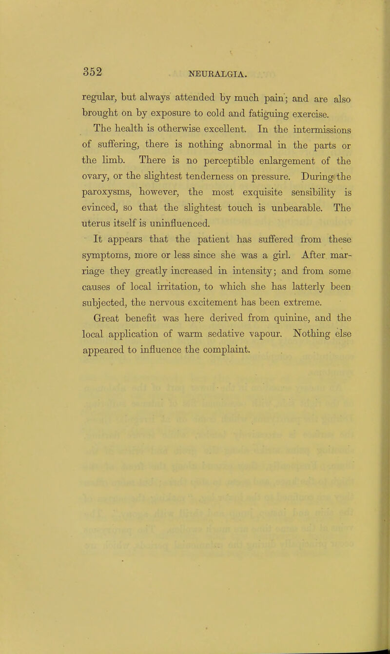 regular, but always attended by much pain'; and are also brought on by exposure to cold and fatigumg exercise. The health is otherwise excellent. In the intermissions of suffering, there is nothing abnormal in the parts or the limb. There is no perceptible enlargement of the ovary, or the slightest tenderness on pressure. During the paroxysms, however, the most exquisite sensibility is evinced, so that the shghtest touch is unbearable. The uterus itself is uninfluenced. It appears that the patient has suffered from these symptoms, more or less since she was a girl. After mar- riage they greatly increased in intensity; and from some causes of local irritation, to which she has latterly been subjected, the nervous excitement has been extreme. Great benefit was here derived from quinine, and the local application of warm sedative vapour. Nothing else appeared to influence the complaint.