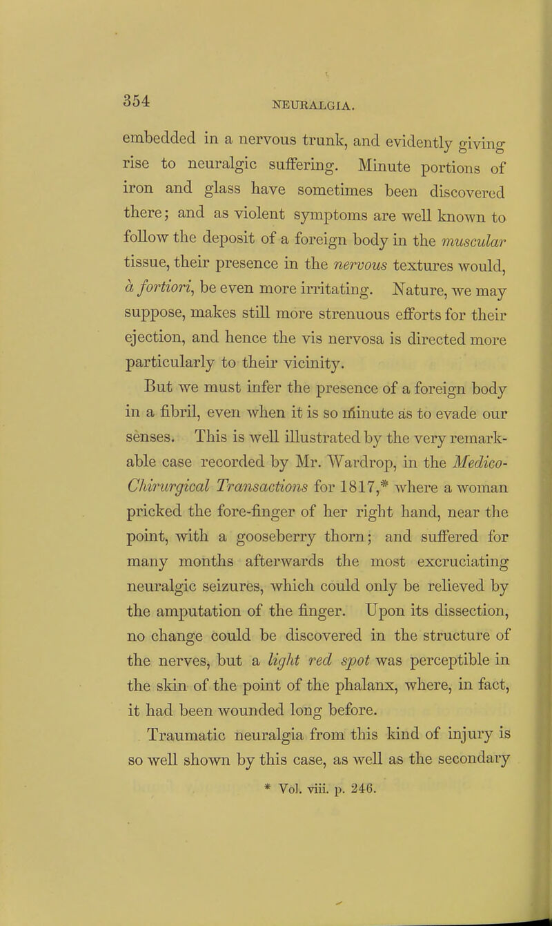 embedded in a nervous trunk, and evidently giving rise to neuralgic suffering. Minute portions of iron and glass have sometimes been discovered there; and as violent symptoms are well known to follow the deposit of a foreign body in the muscular tissue, their presence in the nervous textures would, a fortiori^ be even more irritating. Nature, we may suppose, makes still more strenuous efforts for their ejection, and hence the vis nervosa is directed more particularly to their vicinity. But we must infer the presence of a foreign body in a fibril, even when it is so Lflinute as to evade our senses. This is well illustrated by the very remark- able case recorded by Mr. Wardrop, in the Medico- Chirurgical Transactions for 1817,* where a woman pricked the fore-finger of her right hand, near tlie point, with a gooseberry thorn; and suffered for many months afterwards the most excruciating neuralgic seizures, which could only be relieved by the amputation of the finger. Upon its dissection, no change could be discovered in the structure of the nerves, but a light red spot was perceptible in the skin of the point of the phalanx, where, in fact, it had been wounded long before. Traumatic neuralgia from this kind of injury is so well shown by this well as the secondary * Vol. viii. p. 246.