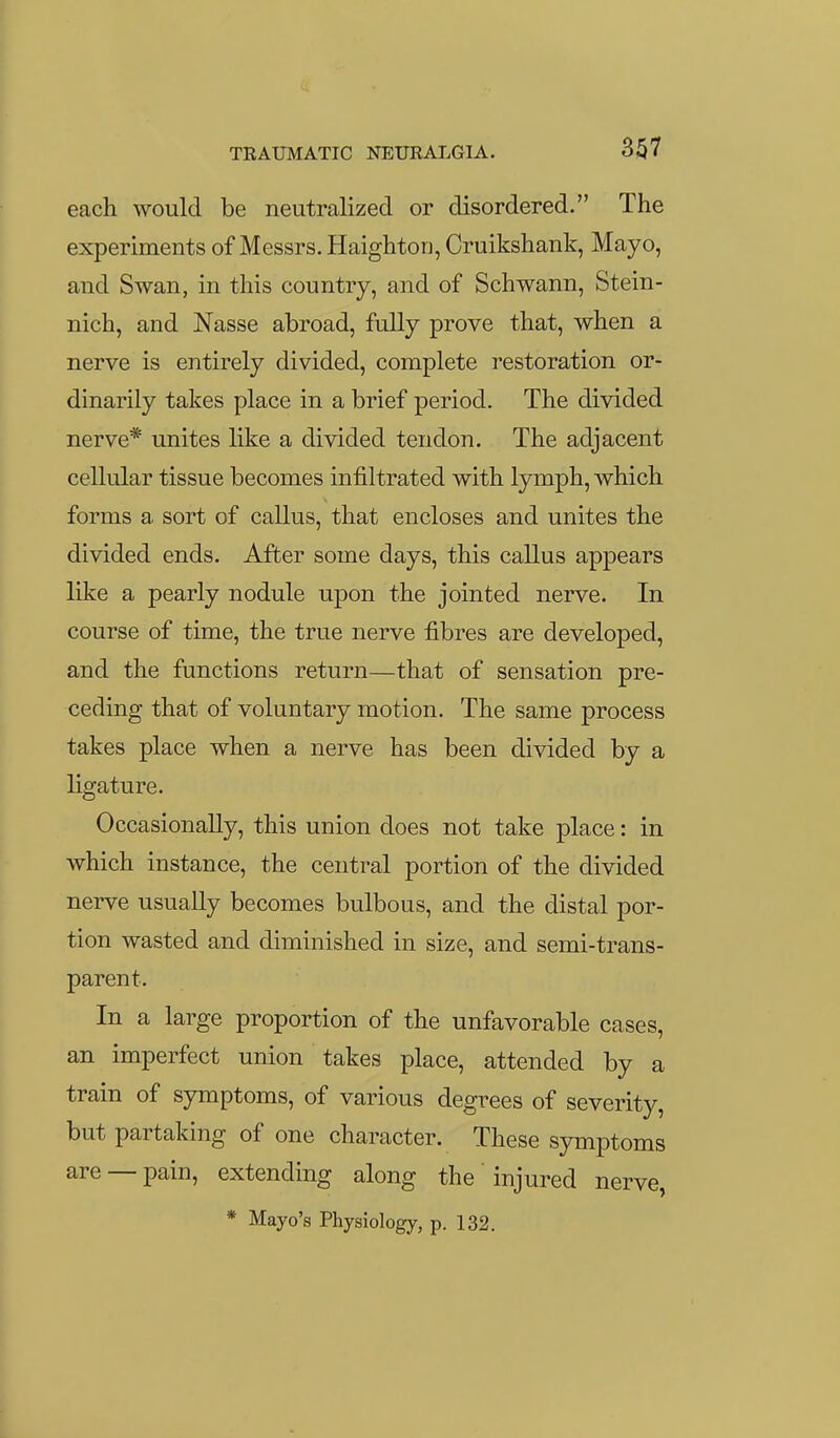 each would be neutralized or disordered. The experiments of Messrs. Haighton, Cruikshank, Mayo, and Swan, in this country, and of Schwann, Stein- nich, and Nasse abroad, fully prove that, when a nerve is entirely divided, complete restoration or- dinarily takes place in a brief period. The divided nerve* unites like a divided tendon. The adjacent cellular tissue becomes infiltrated with lymph, which forms a sort of callus, that encloses and unites the divided ends. After some days, this callus appears like a pearly nodule upon the jointed nerve. In course of time, the true nerve fibres are developed, and the functions return—that of sensation pre- ceding that of voluntary motion. The same process takes place when a nerve has been divided by a ligature. Occasionally, this union does not take place: in which instance, the central portion of the divided nerve usually becomes bulbous, and the distal por- tion wasted and diminished in size, and semi-trans- parent. In a large proportion of the unfavorable cases, an imperfect union takes place, attended by a train of symptoms, of various degrees of severity, but partaking of one character. These symptoms are —pain, extending along the injured nerve, * Mayo's Physiology, p. 132.